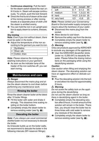 – 10 
Prior to treatment with the steam cleaner, 
always check the reaction of the textiles in 
an inconspicuous location: Steam at first, 
then let dry and then check for colour or 
shape changes. 
When cleaning painted or plastic-coated 
surfaces, as found on kitchen and living 
room furniture, doors, parquet; wax, furni-ture 
polish, plastic surfaces or paint can 
come loose or stains can be created. When 
cleaning these surfaces, briefly steam a 
cloth and wipe the surfaces with it. 
Caution 
Never direct the steam jet at glued edges 
as the edge band may loosen. Do not use 
the steam cleaner on unsealed wooden or 
parquet floors. 
In case of low outside temperatures, espe-cially 
in the winter, warm up the window 
pane by slightly steaming the entire glass 
surface. This will prevent tensions on the 
surface which might lead to glass breakage. 
Then clean the window surface with the 
hand nozzle and attachment. Use a squee-gee 
to remove the water or wipe the surfac-es 
dry. 
Caution 
Do not direct steam onto the sealed loca-tions 
of the window frame to prevent dam-age. 
You can use the steam gun without any ad-ditional 
accessories, e.g.: 
– to remove odours and wrinkles from 
hanging clothes by steaming them at a 
distance of 10 to 20 cm. 
– to remove dust from plants. Here, keep 
a distance of 20-40 cm. 
– for moist dusting, by briefly steaming 
the cloth and wiping the furniture with it. 
The closer this nozzle is to the contaminat-ed 
area, the higher the cleaning effect, as 
the temperature and the steam are highest 
at the nozzle output. Especially suited for 
cleaning difficult access locations, joints, 
fittings, drains, sinks, toilets, blinds and 
heaters. Heavy lime scale can be drenched 
in vinegar prior to steam-cleaning. Let the 
vinegar penetrate for about 5 minutes. 
The round brush can be installed onto the 
detail nozzle as an accessory. Attached 
brushes can therefore be used to remove 
heavy soiling. 
Caution 
Not suited for the cleaning of sensitive sur-faces. 
 Illustration 
Attach the round brush to the detail noz-zle. 
The power nozzle can be installed onto the 
detail nozzle as an accessory. 
The power nozzle increases the emission 
speed of the steam. Therefore, it is well-suited 
for cleaning very tough dirt, blowing 
out corners, grooves, etc. 
 Illustration 
Attach the power nozzle to the detail 
nozzle according to the round brush. 
Pull the terry cloth cover over the hand noz-zle. 
Especially well-suited for small washa-ble 
areas, shower stalls and mirrors. 
Suited for all washable walls and floor cov-erings, 
e.g. stone floors, tiles and PVC 
floors. Work slowly on very dirty surfaces to 
allow the steam to act on the dirt for a long-er 
period of time. 
Note: Detergent residue or care emulsions 
that are still present on the surfaces to be 
cleaned, can lead to smears when steam 
cleaned. However, these will disappear 
with repeated cleaning procedures. 
How to Use the Accessories 
Important application instructions 
Refreshing textiles 
Cleaning of Coated or Lacquered 
Surfaces 
Cleaning of Glass 
Steam gun 
Detail nozzle 
Round brush 
Power nozzle 
Hand nozzle 
Floor nozzle 
EN 19 
 