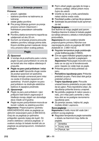 – 9 
 Aktivirajte polugu za paru, a pritom 
parni pištolj uvek prvo usmeravajte u 
neku krpu dok para ne počne 
ravnomerno da izlazi. 
Napomena: Grejanje paročistača se 
povremeno uključuje tokom upotrebe, 
kako bi se u kotlu održavao ravnomeran 
pritisak. Pritom svetli narandžasti 
indikator grejanja. 
Preporučuje se nadopunjavati vodu u kotlu 
ako se prilikom rada smanji količina pare i 
na kraju potpuno nestane. 
Napomena: Sigurnosni zatvarač se ne 
može otvoriti dok je kotao pod pritiskom. 
 Držite polugu za paru pritisnutom sve 
dok para ne prestane izlaziti. Sada 
kotao uređaja više nije pod pritiskom. 
 Pritisnite prekidač za isključivanje kako 
biste isključili uređaj. 
 Strujni utikač izvucite iz utičnice. 
 Odvijte sigurnosni zatvarač sa uređaja. 
 Opasnost 
Prilikom otvaranja sigurnosnog zatvarača 
može doći do istrujavanja zaostale pare. 
Sigurnosni zatvarač otvarajte pažljivo, jer 
postoji opasnost od opekotina. 
 U kotao napunite maksimalno 1 lit. 
obične sveže vode. 
 Opasnost 
Kod vrućeg kotla postoji opasnost od 
opekotina, jer voda prilikom punjenja može 
prskati napolje! Ne ulivajte sredstva za 
čišćenje niti druge dodatke! 
 Sigurnosni zatvarač ponovo čvrsto 
zavijte na uređaj. 
 Strujni utikač utaknite u utičnicu. 
 Pritisnite prekidač za uključivanje kako 
biste uključili uređaj. 
Oba indikatora moraju da svetle. 
 Narandžasti indikator grejanja se gasi 
nakon otprilike 8 minuta. 
Paročistsač je spreman za upotrebu. 
 Pritisnite prekidač za isključivanje kako 
biste isključili uređaj. 
 Strujni utikač izvucite iz utičnice. 
 Poklopac utičnice uređaja pritisnite 
prema dole, a parni utikač izvucite iz 
utičnice uređaja. 
Slike - 
 Pričvrstite visokoučinsku mlaznicu na 
usku mlaznicu. 
 I ručnu mlaznicu i usku mlaznicu 
nataknite na po jednu produžnu cev. 
 Utaknite produžne cevi u velike držače 
pribora. 
 Utaknite okruglu četku u srednji držač 
pribora. 
 Obesite podni usisni nastavak o držač 
za odlaganje. 
 Obmotajte parno crevo oko produžnih 
cevi, a parni pištolj utaknite u podni 
usisni nastavak. 
Pre obrade tekstila parnim čistačem uvek 
na pokrivenom mestu proverite njegovu 
postojanost na paru: Tekstil prvo naparite, 
zatim ga ostavite da se osuši pa na kraju 
proverite da li je došlo do promene boje ili 
oblika. 
Prilikom čišćenja lakiranih ili plastificiranih 
površina kao što su kuhinjski i sobni nameštaj, 
vrata ili parket, može doći do otapanja voska, 
politure za nameštaj, plastične obloge ili boje 
kao i do nastanka mrlja! Prilikom čišćenja ovih 
površina nakratko naparite krpu kojom ćete ih 
prebrisati. 
Oprez 
Paru nikada ne usmeravajte na zalepljene 
ivice jer može popustiti obrub. Uređaj 
nemojte koristiti za čišćenje 
neimpregniranih drvenih podnih obloga ili 
parketa. 
Dopunjavanje vode 
Isključivanje uređaja 
Skladištenje uređaja 
Upotreba pribora 
Važne napomene za upotrebu 
Osvežavanje tekstila 
Čišćenje obloženih ili lakiranih površina 
210 SR 
 