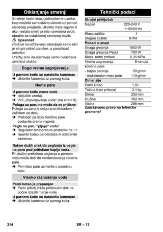 – 11 
Primena: 
– prozori, ogledala 
– staklene površine na kabinama za 
tuširanje 
– ostale glatke površine 
 Pre prvog čišćenja gumom za pranje 
prozora ručnom mlaznicom i 
frotirkskom presvlakom odmastite 
površinu. 
 Površinu stakla ravnomerno naparite sa 
udaljenosti od oko 20 cm. 
 Gumom za brisanje prozora prevucite 
staklenu površinu odozgo prema dole. 
Krpom obrišite gumeni nastavak i donju 
ivicu prozora nakon svakog poteza. 
 Opasnost 
 U slučaju da je prethodno pala s visine, 
pegla na paru pod pritiskom ne sme da 
se koristi ako ima vidljiva oštećenja ili 
propušta. 
 Pegla na paru pod pritiskom i mlaz 
pare su vreli! Upozorite druge osobe 
da postoji opasnost od opekotina. 
Nikada nemojte usmeravat parni mlaz 
na osobe ili životinje (opasnost od 
opekotina). Vrućom peglom na paru 
pod pritiskom ne dodirujte električne 
kablove ili zapaljive predmete. 
 Upozorenje 
 Pegla na paru pod pritiskom i njen 
priključni kabl tokom zagrevanja ili 
hlađenja moraju stajati van domašaja 
dece mlađe od 8 godina. 
 Pegla na paru pod pritiskom mora da se 
koristi i odlaže na stabilnoj površini. 
Napomena: Preporučujemo upotrebu 
KÄRCHEROVOG stola za peglanje sa 
aktivnim isisavanjem pare (2.884-933.0). 
Ovaj sto za peglanje je optimalno 
prilagođen aparatu kojeg ste kupili. On 
znatno olakšava i ubrzava peglanje. U 
svakom slučaju bi trebalo koristiti sto za 
peglanje sa paropropusnom, mrežastom 
podlogom. 
 Parni utikač pegle ugurajte do kraja u 
utičnicu uređaja. Utikač pritom mora 
čujno da uskoči. 
 Uverite se da se u kotlu paročistača 
nalazi obična sveža voda. 
 Paročistač pustite u rad kao što je opisano. 
 Sačekajte da paročistač bude spreman 
za rad. 
Sve tkanine se mogu peglati pod parom. 
Osetljive tkanine ili otiske bi trebalo peglati 
sa naličja odnosno u skladu s instrukcijama 
proizvođača. 
Napomena:Za ove osetljive tekstile 
preporučujemo primenu Kärcher-ove 
neprianjajuće ploče za peglanje BE 6006 
(kataloški br. 2.860-142.0). 
 Regulator temperature pegle podešavajte 
unutar šrafiranog polja (•••/MAX). 
 Čim se ugasi indikator grejača pegle na 
paru, možete otpočeti s peglanjem. 
Napomena:Ploča pegle mora biti vruća 
kako se na njoj ne bi kondenzovala 
para i kapala na rublje koje se pegla. 
 Pritisnite gornji ili donji prekidač za 
paru. 
– Periodično ispuštanje pare: Pritisnite 
prekidač za paru. Para izlazi dok god je 
prekidač pritisnut. 
– Trajno ispuštanje pare: Povucite 
unazad bravicu prekidača za paru tako 
da se uglavi. Para neprekidno izlazi. Za 
otpuštanje pritisnite bravicu unapred. 
 Na početku peglanja ili nakon pauze u 
radu, prvi mlaz pare usmerite u neku 
krpu dok se ne postigne ravnomerno 
ispuštanje pare. 
 Za parenje zavesa, haljina itd. peglu 
možete držati i uspravno. 
Napomena:U kotlu mora biti vode čak i 
prilikom suvog peglanja. 
 Regulator temperature pegle namestite 
u skladu sa tkaninom koju želite da 
peglate. 
Guma za brisanje prozora 
Pegla 
Peglanje na paru 
Suvo peglanje 
• Sintetika 
•• Vuna, svila 
••• Pamuk, lan 
212 SR 
 