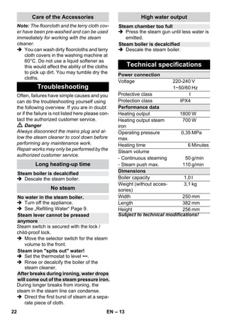 – 11 
 Illustration 
Attach the floor cloth to the floor nozzle. 
1 Fold the floor cloth the long way and 
place the floor nozzle on top of it. 
2 Open holding clamps. 
3 Place the cloth ends into the openings. 
4 Close the holding clamps. 
Caution 
Do not insert fingers between the clamps. 
 Illustration 
During work breaks, hook the floor noz-zle 
into the parking holder. 
Application: 
– Windows, mirrors 
– Glass surfaces on showers 
– other smooth surfaces 
 Perform a fat dissolving basic cleaning 
using the hand nozzle and a terry cloth 
cover before using the window wiper. 
 Apply steam to the glass surface from a 
distance of approximately 20 cm until 
the surface is moistened evenly. 
 Strip the glass surface in straight lines 
from the top to the bottom using the rub-ber 
lip of the window wiper. Wipe the 
rubber lip and the bottom edge of the 
window dry after each strip. 
 Danger 
 The steam pressure iron must not be 
used if it has been dropped, shows vis-ible 
signs of damage or if it leaks. 
 The steam pressure iron is hot and 
so is the steam jet! Point out to other 
people the possible risk of being scald-ed 
or burnt. Never direct the steam jet at 
people or animals (risk of scalding). Do 
not touch any electrical leads or com-bustible 
objects with the hot steam 
pressure iron. 
 Warning 
 The steam pressure iron and its con-necting 
cable must be kept out of reach 
of children under the age of 8 during the 
heating and cooling down periods. 
 The steam pressure iron must be used 
and placed on a stabile surface. 
Note: We recommend using the Kärcher 
ironing table with active steam extraction 
(2.884-933.0). This ironing table has been 
designed to match your new steam clean-er. 
It facilitates and, thus, accelerates the 
ironing process substantially. In any case, 
you should use an ironing table which is 
covered with a mesh-type underlay allow-ing 
the steam to pass through. 
 Tightly insert the steam plug of the iron 
into the appliance connector. The plug 
must click into place audibly. 
 Make sure that there is fresh tap water 
in the boiler of the steam cleaner. 
 Start-up the steam cleaner according to 
the description. 
 Wait until the steam cleaner is ready to 
use. 
All fabrics can be steam ironed. Delicate 
imprints or fabrics should be ironed on the 
reverse or according to the manufacturer’s 
specifications. 
Note: For these sensitive textiles, we rec-ommend 
using the KÄRCHER non-stick 
ironing sole BE 6006 (Ordner no. 2.860- 
142.0). 
 Adjust the temperature control of the 
steam iron within the notched range 
(•••/MAX). 
 As soon as the indicator lamp of the 
heater of the iron switches off, you can 
start ironing. 
Note: The sole plate must be hot to pre-vent 
the steam from condensing on the 
sole plate and dripping onto the gar-ment 
to be ironed. 
 Use the top or bottom steam switch. 
– Steaming at intervals: Press the 
steam switch. Steam will be emitted 
while the switch is pressed. 
Parking the floor nozzle 
Window wiper 
Steam iron 
Steam ironing 
20 EN 
 