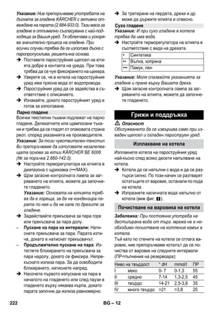 – 10 
Фигура - 
 Закрепете силовата дюза към точковата 
струйна дюза. 
 Поставете ръчната дюза и струйната 
дюза в по една удължителна тръба. 
 Поставете удължителните тръби в голе- 
мите носачи за принадлежности. 
 Поставете кръглата четка в средния но- 
сач за принадлежности. 
 Закачете дюзата за под в носача за пар- 
киране. 
 Завийте маркуча за пара около удължи- 
телните тръби и поставете пистолета за 
пара в дюзата за под. 
Преди третиране с пароструйния уред моля 
винаги да проверявате устойчивостта на тек- 
стилните тъкани на скрито место: Първо об- 
лейте с пара, след това оставете да изсъхне 
и накрая проверете за изменения на цвета и 
формата. 
При почистване на лакирани или покрити с 
пластмаса повърхности, като напр. кухнен- 
ски и стайни мебели, врати, паркет, могат да 
се отделят восък, мебелен лак, изкуствени 
покрития или бои и да се образуват петна. 
При почистването на тези повърхности напо- 
ете една кърпа с пара и избършете повърх- 
ностите с нея. 
Внимание 
Не насочвайте парата към залепени ръбо- 
ве, тъй като лепилото може да се отдели. 
Не използвайте уреда за почистване на не 
запечатани дървени подове или паркет. 
При ниски външни температури затоплете 
стъклата на прозорците, преди всичко през 
зимата, като леко напръскате с пара цялата 
стъклена повърхност. По този начин се из- 
бягват напрежения на повърхността, които 
могат да доведат до счупване на стъклото. 
Накрая почистете повърхността на прозоре- 
ца с ръчната дюза и покривалото. За изтегля- 
не на водата използвайте приставка за 
прозорци или избършете повърхността до 
сухо. 
Внимание 
Не насочвайте парата към запечатаните 
места на рамката на прозореца, за да не ги 
повредите. 
Вие може да използвате пароструйния пис- 
толет и без принадлежности, например: 
– за отстраняване на миризми и гънки от 
окачени дрехи, като ги напръскате с пара 
от разстояние то 10-20 см. 
– за почистване на прах по цветя. При това 
спазвайте разстояние от 20-40 см. 
– за влажно почистване на прах, като напо- 
ите кърпата за кратко с пара и след това 
избършете мебелите с нея. 
Колкото по-близо е тя да замърсеното място, 
толкова по-висок е ефектът от почистването, 
тъй като температурата и парата са най-ви- 
соки на изхода на дюзата. Особено практич- 
но за почистване на трудно достъпни места, 
фуги, арматури, канали, умивалници, тоалет- 
ни, щори или радиатори. Преди почистване с 
пара силните варовикови отлагания могат да 
бъдат напръскани с оцет, оставете да по- 
действа 5 минути, след това облейте с пара. 
Кръглата четка може да се монтира като до- 
пълнение към точковата струйна дюза. Така 
благодарение на четките могат лесно да бъ- 
дат отстранение и упоритите замърсявания. 
Съхранение на уреда 
Използване на 
принадлежностите 
Важни указания за употреба 
Освежаване на текстил 
Почистване на повърхности с покритие 
или лак 
Почистване на стъкло 
Пароструен пистолет 
Струйна дюза 
Кръгла четка 
220 BG 
 