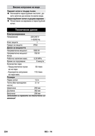 – 12 
Указание: Ние препоръчваме употребата на 
дъската за гладене KÄRCHER с активно от- 
веждане на парата (2.884-933.0). Тази маса за 
гладене е оптимално съгласувана с най-под- 
ходяща за Вашия уред. Тя облекчава и ускоря- 
ва значително процеса на гладене. При 
всички случаи трябва да се използва дъска с 
паропропусклива, решетъчна основа. 
 Поставете пароструйния щепсел на юти- 
ята добре в контакта на уреда. При това 
трябва да се чуе фиксирането на щекера. 
 Уверете се, че в котела на пароструйния 
уред има прясна вода от водопровода. 
 Пароструйния уред да се задейства в съ- 
ответствие с описанието. 
 Изчакайте, докато пароструйният уред е 
готов за използване. 
Всички текстилни тъкани подлежат на парно 
гладене. Деликатните или щампосани тъка- 
ни и трябва да се гладят от опаковата страна 
респ. според указанията на производителя. 
Указание: За този чувствителен текстил 
Ви препоръчваме да използвате незалепва- 
щата основа за ютии KÄRCHER BE 6006 
(№ за поръчка 2.860-142.0). 
 Настройте терморегулатора на ютията в 
диапазона с щриховка (•••/MAX). 
 Щом загасне контролната лампа за заг- 
ряването на ютията, можете да започне- 
те гладенето. 
Указание: Основата на ютията тряб- 
ва да е гореща, за да не кондензира па- 
рата по нея и да не капе по дрехите за 
гладене. 
 Задействайте прекъсвача за пара горе 
или прекъсвача за пара долу. 
– Пускане на пара на интервали: Нати- 
снете прекъсвача за пара. Парата изти- 
ча, докато е натиснат прекъсвачът. 
– Продължително пускане на пара: Из- 
теглете блокирането на прекъсвача за 
пара надолу, докато се фиксира. Непре- 
къснато излиза пара. За да освободите 
блокирането, натиснете напред. 
 Насочете първото изпускане на пара в 
началото на гладенето или след паузи в 
гладенето върху някаква кърпа, докато 
парата започне да излиза равномерно. 
 За третиране на пердета, дрехи и др. 
може да държите ютията и отвесно. 
Указание: И при сухо гладене в котела 
трябва да има вода. 
 Настройте терморегулатора на ютията в 
съответствие с вида на дрехата. 
Указание: Моля спазвайте указанията за 
гладене и пране върху Вашата дреха. 
 Щом загасне контролната лампа за заг- 
ряването на ютията, можете да започне- 
те гладенето. 
 Опасност 
Обслужването да се извършва само при из- 
ваден щепсел и охладен пароструен уред. 
Изплакнете котела на пароструйния уред 
най-късно след всяко десети напълване на 
котела. 
 Котела да се напълни с вода и да се раз- 
търси силно. По този начин се разтварят 
остатъците от варовик, останали по пода 
на котела. 
 Изпразнете наличната вода напълно от 
котела (виж фиг. ). 
Забележка: При постоянна употреба на 
дестилирана вода от търг. мрежа не е не- 
обходимо почистване на котления камък в 
котела. 
Тъй като по стените на котела се отлага ва- 
ровик, ние препоръчваме котелът да се по- 
чиства от варовик на следните интервали 
(ПР=пълнения на резервоара): 
Парно гладене 
Сухо гладене 
• Синтетика 
•• Вълна, коприна 
••• Памук, лен 
Грижи и поддръжка 
Изплакване на котела 
Почистване на варовика на котела 
Ниво на твърдост ° dH mmol/l ПР 
I меко 0- 7 0-1,3 55 
ІІ средно 7-14 1,3-2,5 45 
III твърдо 14-21 2,5-3,8 35 
IV много твърдо 21 3,8 25 
222 BG 
 