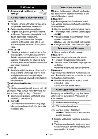 – 6 
Selles kasutusjuhendis kirjeldatakse mak-simaalset 
varustust. Olenevalt mudelist on 
tarnekomplektis erinevusi (vt pakendit). 
 Jooniseid vt volditaval le-heküljel! 
 Joonised vt lk 2 
1 Kruvige turvalukk maha ja valage auru-puhastisse 
maksimaalselt 1 l vett. 
2 Kruvige turvalukk kohale. 
3 Pistek aurupistik seadme pistikusse. 
4 Ühendadage võrgupistik. 
Lülitage seade sisse. 
Põleb roheline ja oranþ märgutuli. 
5 Oodake, kuni oranž märgutuli kustub. 
6 Ühendage tarvikud aurupüstoliga. 
Aurupuhasti on tööks valmis. 
 Oht 
 Plahvatusohtlikes piirkondades kasuta-mine 
on keelatud. 
 Kui kasutate seadet ohualas, tuleb jär-gida 
vastavaid ohutusalaseid eeskirju. 
 Ärge kasutage seadet basseinides, mil-les 
on vett. 
 Seadet ei tohi kasutada elektriseadme-te, 
nt küpsetusahjude, auruärastite, 
mikrolaineahjude, televiisorite, lambi, 
fööni, elektrilise kütteseadme jne pu-hastamiseks. 
 Kontrollige enne kasutamist, kas sead-me 
ja tarvikute seisund vastab nõuete-le. 
Juhul kui seisund ei ole laitmatu, ei 
tohi seadet või tarvikut kasutada. Palun 
kontrollige eriti toitekaablit, turvalukkuk 
ja auruvoolikut. 
 Kahjustatud toitekaabel lasta viivitama-tult 
volitatud hooldustöökojal/elektrikul 
välja vahetada. 
 Kahjustatud auruvoolik kohe välja va-hetada. 
Kasutada on lubatud ainult 
tootja poolt soovitatud auruvoolikut (tel-limisnumber 
vt varuosade nimekiri). 
 Võrgupistikut ega pistikupesa ei tohi ku-nagi 
puutuda niiskete kätega. 
 Ärge töödelge auruga esemeid, mis si-saldavad 
tervisele ohtlikke aineid (näit. 
asbesti). 
 Ärge kunagi pistke kätt aurojoa läheda-le 
ega suunake seda inimestele või loo-madele 
(põletusoht). 
Seadme osad 
A1 Seadme pistikupesa kattega 
A2 Kütte märgutuli (ORANŽ) 
A3 Märgutuli (roheline) – võrgupinge on 
olemas 
A4 Lüliti - sisse 
A5 Lüliti - välja 
A6 Turvalukk 
A7 Tarvikute hoidik 
A8 Põrandaotsaku parkimishoidik 
A9 Toitepistikuga toitekaabel 
A10Rattad (2 tk) 
A11Juhtratas 
B1 Aurupüstol 
B2 Luku vabastusklahv 
B3 Aurukoguse valikulüliti (lapselukuga) 
B4 Auruhoob 
B5 Auruvoolik 
B6 Aurupistik 
C1 Punktdüüs 
C2 Ümar hari 
C3 Power-düüs 
D1 Käsidüüs 
D2 Froteekate 
E1 Pikendustorud (2 tükki) 
E2 Luku vabastusklahv 
F1 Põrandadüüs 
F2 Kinnitusklamber 
F3 Põrandalapp 
G1 Aknapuhasti 
Variant 
H1 Suruauruga triikraud 
H2 Aurulüliti (all) 
H3 Kütte märgutuli (ORANŽ) 
H4 Aurulüliti (üleval) 
H5 Aurulüliti lukustus 
H6 Temperatuuri regulaator 
H7 Aurupistik 
Lühijuhend 
Ohutusalased märkused 
226 ET 
 