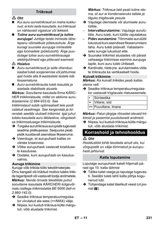 – 9 
Märkus: Aurupuhasti küte lülitub kasu-tamise 
ajal ikka ja jälle sisse, et säilita-da 
rõhku katlas. Seejuures põleb oranž 
märgutuli - küte. 
Vee lisamine katlasse on vajalik, kui töö 
käigus aurukogus väheneb, kuni lõpuks ei 
tule enam üldse auru. 
Märkus: Turvalukku ei saa avada, kui kat-las 
on veel natuke rõhku. 
 Vajutage auruhooba, kuni auru enam ei 
eraldu. Seadme katlas ei olen nüüd rõhku. 
 Seadme väljalülitamiseks vajutage väl-ja- 
lülitile. 
 Tõmmake võrgupistik seinakontaktist 
välja. 
 Kruvige turvalukk seadme küljest maha. 
 Oht 
Turvalukku avades võib välja tulla veel väi-ke 
kogus auru. Avage turvalukk ettevaatli-kult 
- põletusoht. 
 Valage katlasse maksimaalselt 1 liitrit 
värsket kraanivett. 
 Oht 
Kui katel on kuum, tuleb arvestada põletus-ohuga, 
kuna vett lisades võib seda tagasi 
pritsida! Ärge valage paaki puhastusvahen-dit 
ega muid lisandeid! 
 Kruvige turvalukk uuest seadme külge. 
 Torgake võrgupistik seinakontakti. 
 Seadme sisselülitamiseks vajutage sis-se- 
lülitile. 
Mõlemad märgutuled peavad põlema. 
 Umbes 8 minuti pärast kustub oranž 
märgutuli - küte. 
Aurupuhasti on tööks valmis. 
 Seadme väljalülitamiseks vajutage väl-ja- 
lülitile. 
 Tõmmake võrgupistik seinakontaktist 
välja. 
 Suruge seadme pistikukontakti kaas 
alla ja tõmmake aurupistik seadme pis-tikukontaktist 
välja. 
Joonised - 
 Kinnitage power-düüs punktdüüsile. 
 Torgake nii käsidüüs kui punktdüüs pi-kendustorudele. 
 Torgake pikendustorud tarvikutele 
mõeldud suurtesse hoidikutesse. 
 Torgake ümarhari tarvikutele mõeldud 
keskmisse hoidikusse. 
 Riputage põrandaotsik parkimishoidi-kusse. 
 Mähkige auruvoolik pikendustorude 
ümber ja torgake aurupüstol põranda-düüsi 
otsa. 
Enne aurupuhastiga käsitlemist palume 
alati kontrollida mõnes varjatud kohas, kas 
tekstiilpind talub auruga käsitlemist: auruga 
niisutada, kuivada lasta ja lõpuks kontrolli-da 
värvi või vormi muutumist. 
Lakitud või plastiga kaetud pindade, nt köö-gi- 
jm mööbel, uksed, parkett, võivad eral-duda 
vaha, mööblipolituur, plastkatted või 
värv ja tekkida plekid. Nende pindade pu-hastamisel 
niisutage lappi kergelt auruga ja 
pühkige pinnad lapiga puhtaks. 
Ettevaatust 
Ärge suunake auru liimitud servadele, sest 
serv võib lahti tulla. Ärge kasutage seadet 
töötlemata puit- või parkettpindade puhas-tamiseks. 
Kui välistemperatuur on madal, eriti talvel, 
soojendage aknaklaasi, aurutades kogu 
klaasipinda kergelt. Nii väldite pealispinnas 
tekkivaid pingeid, mis võivad põhjustada 
klaasi purunemise. 
Seejärel puhastage aknapinda, kasutades 
tekstiilkattega käsidüüsi. Tõmmake vesi 
aknaklaasilt vastava kummist harjaga 
maha või pühkige pind kuivaks. 
Vee lisamine 
Seadme väljalülitamine 
Seadme ladustamine 
Tarvikute kasutamine 
Tähtsaid näpunäiteid kasutamiseks 
Tekstiilmaterjalide värskendamine 
Värvitud ja lakitud pindade 
puhastamine 
Klaasi puhastamine 
ET 229 
 