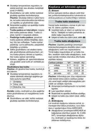 – 10 
Pirms apstrādes ar tvaika tīrītāju vienmēr 
pārbaudiet tekstilizstrādājuma izturību 
kādā neredzamā vietā: vispirms to apstrā-dājiet 
ar tvaiku, tad ļaujiet izžūt un pēc tam 
pārbaudiet, vai nav novērojamas krāsas vai 
formas izmaiņas. 
Tīrot krāsotas vai ar sintētiskiem materiā-liem 
pārklātas virsmas, kā, piem., virtuves 
un dzīvojamās istabas mēbeles, durvis, 
parketu, var atdalīties vasks, mēbeļu politū-ra, 
sintētiskais pārklājums vai krāsa vai vei-doties 
traipi. Tīrot šīs virsmas, apstrādājiet 
ar tvaiku lupatiņu un notīriet virsmu ar to. 
Uzmanību 
Nevērsiet strūklu pret līmētām šķautnēm, 
pretējā gadījumā līmējums var atlīmēties. 
Nelietojiet ierīci uz nepārklātas koksnes un 
parketa grīdām. 
Ja ārā ir pazemināta gaisa temperatūra, 
īpaši ziemā, sasildiet loga stiklu, visu virs-mu 
nedaudz apsmidzinot ar tvaiku. Tādā 
veidā tiek novērsta spriedzes rašanās uz 
stikla virsmas, kas var izraisīt stikla plīšanu. 
Pēc tam notīriet loga virsmu ar rokas 
sprauslu un pārvalku. Loga atbrīvošanai no 
ūdens izmantojiet logu tīrītāju vai nosusi-niet 
virsmas sausas. 
Uzmanību 
Nevērsiet tvaiku pret ar aizsargpārklājumu 
apstrādātajām loga vietām pie loga rāmja, 
lai netiktu bojāts aizsargpārklājums. 
Tvaika pistoli Jūs varat lietot arī bez pierīču 
izmantošanas, piemēram: 
– lai neitralizētu nepatīkamas smakas un 
izlīdzinātu locījumu vietas piekarinātos 
apģērbu gabalos, tos apstrādājot ar 
tvaiku no 10-20 cm attāluma. 
– putekļu likvidēšanai uz augiem. apstrā-dājot 
no 20-40 cm attāluma. 
– putekļu notīrīšanai ar samitrinātu drānu, 
vispirms nedaudz apstrādājot ar tvaiku 
drānu un tad ar to tīrot mēbeles. 
Jo tuvāk tā atrodas netīrajai vietai, jo lielāka 
ir tīrīšanas efektivitāte, un tas ir tādēļ, ka 
sprauslas izejā ir visaugstākā temperatūra 
un vislielākais tvaiks. Īpaši piemērota grūti 
pieejamu vietu, salaidumvietu, armatūras, 
noteku, izlietņu, klozetpodu, žalūziju vai ra-diatoru 
tīrīšanai. Stiprus kaļķa nogulsnēju-mus 
pirms tīrīšanas ar tvaiku var apslacīt ar 
etiķi vai citronskābi, ļaut tam 5 min iedarbo-ties 
un pēc tam ar tvaiku attīrīt. 
Apaļo suku var uzmontēt kā punktspraus-las 
papildinājumu. Izmantojot to, vieglāk ir 
notīrīt noturīgus netīrumus. 
Uzmanību 
Nav piemērots jutīgu vietu tīrīšanai. 
 Attēls 
Nostipriniet apaļo suku uz punktsprauslas. 
Power sprauslu var uzmontēt kā 
punktsprauslas papildinājumu. 
Power sprausla palielina tvaika izplūdes āt-rumu. 
Tādēļ tā ir labi piemērota īpaši notu-rīgu 
netīrumu tīrīšanai, stūru, 
salaidumvietu izpūšanai utt. 
 Attēls 
Nostipriniet Power sprauslu atbilstoši 
apaļajai sukai uz punktsprauslas. 
Lūdzu, uzvelciet frotē pārvalku pāri rokva-dības 
sprauslai. Īpaši tas ir piemērots ma-zām, 
nomazgājamām virsmām, 
duškabīnēm un spoguļiem. 
Pierīču lietošana 
Svarīgi norādījumi par pierīču 
lietošanu 
Tekstilizstrādājumu atjaunošana 
Virsmu ar speciālu pārklājumu vai 
lakotu virsmu tīrīšana 
Stikla virsmu tīrīšana 
Tvaika pistole 
Reaktīvā punktsprausla 
Apļojošā suka 
Power-sprausla 
Rokvadības sprausla 
LV 239 
 
