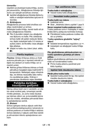 – 11 
Piemērots visiem mazgājamajiem sienas 
un grīdas segumiem, piem., akmens grī-dām, 
flīzēm, PVC grīdām. Ļoti netīras virs-mas 
apstrādājiet lēni, lai tvaiks var ilgāk uz 
tām iedarboties. 
Piezīme: tīrīšanas līdzekļa pārpalikumi vai 
kopšanas emulsijas, kuras vēl atrodas uz 
tīrāmās virsmas, tīrīšanas ar tvaiku laikā 
var radīt svēdres, kuras vairākkārtējas lie-tošanas 
rezultātā izzūd. 
 Attēls 
Piestipriniet grīdas mazgāšanas drānu 
pie grīdas mazgāšanas sprauslas. 
1 Salokiet grīdas mazgāšanas drānu ga-renvirziernā 
un uz tās uzlieciet sprauslu 
grīdas mazgāšanai. 
2 Atveriet turētājskavas. 
3 Drānas galus ielieciet atvērumos. 
4 Aizveriet turētājskavas. 
Uzmanību 
Nelieciet pirkstus starp skavām. 
 Attēls 
Pārtraucot darbu, iekariniet sprauslu 
grīdas tīrīšanai stāvbalstā. 
Lietošana: 
– logi, spoguļi 
– dušas kabīņu stikla virsmas 
– cita veida gludas virsmas 
 Veicot pirmreizēju tīrīšanu ar logu novil-cēju, 
vispirms notīriet attiecīgo virsmu 
ar rokvadības sprauslu un frotē pārval-ku, 
lai likvidētu taukainos nosēdumus. 
 No apm. 20 cm atstatuma vienmērīgi 
apsmidziniet ar tvaiku attiecīgo stikla 
virsmu. 
 Pakāpeniski virzienā no augšas uz leju 
cieši velciet logu novilcēja gumijas ma-liņu 
gar stikla virsmu. Pēc katra vilciena 
noslaukiet gumijas maliņu un apakšējo 
stikla virsmu ar sausu drānu. 
 Bīstami 
 Tvaika spiediena gludekli nedrīkst iz-mantot, 
ja tas ir nokritis zemē, ja tam ir 
redzami bojājumi vai tas ir neblīvs. 
 Karsts tvaika spiediena gludeklis un 
karsta tvaika strūkla! Brīdiniet citas per-sonas 
par iespējamo apdedzināšanās 
risku. Nekad nevērsiet tvaika strūklu pret 
cilvēkiem vai dzīvniekiem (applaucēša-nās 
risks). Neaizskariet ar karstu tvaika 
spiediena gludekli elektrības vadus vai 
uzliesmojošus priekšmetus. 
 Brīdinājums 
 Tvaika spiediena gludeklim un tā pie-slēguma 
vadam uzkaršanas vai atdzi-šanas 
laikā jāatrodas bērniem, kas 
jaunāki par 8 gadiem, nepieejamā vietā. 
 Tvaika spiediena gludeklis ir jālieto un 
jānovieto uz stabilas virsmas. 
Piezīme: Mēs iesakām lietot firmas Kärc-her 
gludināmo galdu ar aktīvā režīma tvai-ka 
nosūcēju (2.884-933.0). Šis gludināmais 
galds ir ideāli pieskaņots Jūsu iegādātās ie-rīces 
darbības specifikai. Tādējādi tas ievē-rojami 
atvieglo un paātrina gludināšanas 
procesu. Jebkurā gadījumā ieteicams lietot 
gludināmo galdu ar tvaiku caurlaidīgu, siet-veidīgu 
gludināšanas pamatni. 
 Iespraudiet gludekļa tvaika pierīces kon-taktspraudni 
ierīces kontaktligzdā. Turklāt 
spraudnim ir dzirdami jānofiksējas. 
 Pārliecinieties, ka tvaika tīrītāja katlā ir 
tīrs ūdensvada ūdens. 
 Sāciet tvaika tīrītāja ekspluatāciju atbil-stoši 
instrukcijai. 
 Pagaidiet, līdz tvaika tīrītājs ir darba ga-tavībā. 
Visus tekstilizstrādājumus var gludināt, iz-mantojot 
tvaiku. Jūtīgus virsiespiedumus 
vai audumus ieteicams gludināt no kreisās 
puses vai arī, ievērojot auduma ražotāja 
dotās norādes uz kopšanas etiķetes. 
Norāde: Šādiem jutīgiem tekstilizstrādāju-miem 
mēs iesakām izmantot KÄRCHER 
nepiedegošo gludekļa pamatni BE 6006 
(pasūt. Nr. 2.860-142.0). 
Sprausla grīdas tīrīšanai 
Sprauslas grīdas tīrīšanai novietošana 
Logu novilcējs 
Gludeklis 
Gludināšana ar tvaiku 
240 LV 
 