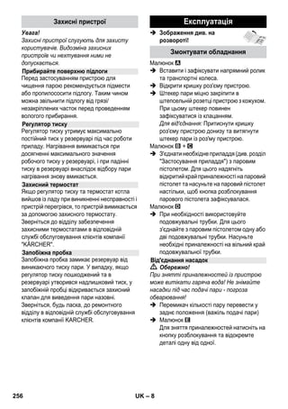 – 6 
У кожній країні діють умови гарантії, наданої 
відповідною фірмою-продавцем. Неполадки 
в роботі пристрою ми усуваємо безплатно 
протягом терміну дії гарантії, якщо вони 
викликані браком матеріалу чи помилками 
виготовлення. У випадку чинності гарантії 
звертіться до продавця чи в найближчий 
авторизований сервісний центр з 
документальним підтвердженням покупки. 
(Адреси див. на звороті) 
У цьому посібнику з експлуатації наведено 
опис пристрою з максимальною 
комплектацією. Комплектація відрізняється 
залежно від моделі (див. упакування). 
 Зображення див. на 
розвороті! 
 Див. малюнки на сторінці 2 
1 Вивернути запобіжну пробку та 
заповнити прилад для парового чищення 
водою в об'ємі не більш 1 літра. 
2 Закрутіть запобіжну пробку. 
3 Вставте штекер подачі пари в 
штепсельну розетку приладу. 
4 Вставте штепсельну вилку. 
Ввімкнути пристрій. 
Загоряться зелений та жовтогарячий 
контрольні індикатори. 
5 Зачекайте, доки не згасне жовтогаряча 
контрольна лампа. 
6 Приєднайте насадку до парового 
пістолета. 
Паровий сепаратор готовий до роботи. 
 Обережно! 
 Робота у вибухонебезпечних умовах не 
дозволяється. 
 При використанні пристрою в 
небезпечних зонах слід дотримуватися 
відповідних правил техніки безпеки. 
 Експлуатація пристрою в басейні, що 
містить воду, заборонена. 
 Пристрій не можна використовувати 
для чищення електричних пристроїв, 
наприклад, духовок, витяжних навісів, 
мікрохвильових печей, телевізорів, 
ламп, фенів, електричних обігрівачів 
тощо. 
Гарантія 
Опис пристрою 
A1 Штепсельна розетка приладу з кришкою 
A2 Контрольна лампа - Нагрів 
(ПОМАРАНЧЕВА) 
A3 Контрольна лампа (зелена) – наявність 
напруги у мережі 
A4 Вимикач Вмик. 
A5 Вимикач Вимик. 
A6 Запобіжна пробка 
A7 Тримач для приналежностей 
A8 Паркувальнє кріплення насадки для 
підлоги 
A9 Мережевий кабель зі штепсельною 
вилкою 
A10 Робочі колеса (2 штуки) 
A11 Спрямовувальний валець 
B1 Паровий пістолет 
B2 Кнопка розблокування 
B3 Перемикач кількості пару (з захистом від 
вмикання дітьми) 
B4 Важіль подачі пари 
B5 Паровий шланг 
B6 Штекер подачі пари 
C1 Сопло точкового струменя 
C2 Кругла щітка 
C3 Високопродуктивна форсунка 
D1 Ручне сопло 
D2 Покриття з епонжу 
E1 Подовжувальні трубки (2 штуки) 
E2 Кнопка розблокування 
F1 Сопло для полу 
F2 Затискач 
F3 Ганчірка для миття підлоги 
G1 Насадка для миття вікон 
Опція 
H1 Праска для прасування парою під 
тиском 
H2 Вимикач пари (ніжній) 
H3 Контрольна лампа - Нагрів 
(ПОМАРАНЧЕВА) 
H4 Вимикач пари (верхній) 
H5 Блокування вимикача пари 
H6 Регулятор температури 
H7 Штекер подачі пари 
Стислий посібник 
Правила безпеки 
254 UK 
 