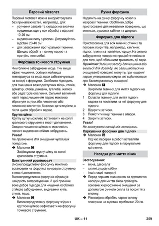 – 9 
Вказівка: у разі тривалого використання 
стандартної дистильованої води не 
потрібно видаляти накип з резервуара. 
Увага! 
Не використовувати конденсат з сушарки 
для білизни! 
Не додавайте мийні засоби або інші 
добавки! 
 Відгвинтити запобіжну пробку від 
апарата. 
 З котла повністю вилити воду, яка є у 
наявності (див. малюнок ). 
 Залити в котел не більше ніж 1 літр свіжої 
водопровідної води. 
Примітка: Використання теплої води 
скорочує час нагрівання. 
 Запобіжну пробку знову щільно загорніть 
у пристрій. 
 Прилад необхідно встановлювати на 
міцну основу. 
Увага! 
Перенос пристрою під час робіт з очищення 
заборонений. 
 Вставте мережний штекер у штепсельну 
розетку приладу. 
 Натиснути вимикач Вмик., щоб 
ввімкнути пристрій. 
Повинні загорітися обидві контрольні 
лампи. 
Увага! 
Включайте пристрій тільки при наявності в 
котлі води. В іншому випадку можливий 
перегрів пристрою (див. розділ Усунення 
несправностей). 
 Приблизно через 8 хвилин жовтогаряча 
контрольна лампа Нагрівання згасне. 
Паровий сепаратор готовий до роботи. 
За допомогою перемикача кількості пари 
регулюється кількість пари, яка подається. 
Перемикач має три положення: 
 Встановити перемикач на необхідну 
кількість пару. 
 Натисніть на важіль подачі пари, при 
цьому спочатку направляючи паровий 
пістолет на тканину, поки пара не буде 
виходити рівномірно. 
Примітка: Нагрівання пристрою для 
чищення парою під час використання 
постійно включається для підтримки 
тиску в котлі. При цьому світиться 
жовтогаряча контрольна лампа 
Нагрівання. 
Котел слід наповнити водою в тому випадку, 
якщо під час роботи кількість пари 
знижується і нова пара не виробляється. 
Примітка: Запобіжна пробка не 
відкривається, поки в котлі залишається 
найменший тиск. 
 Натискайте на важіль подачі пари, поки 
не припиниться вихід пари. Тепер тиск у 
котлі пристрою відсутній. 
 Натиснути вимикач Вимик., щоб 
вимкнути пристрій. 
 Витягніть мережний штекер зі 
штепсельної розетки. 
 Відгвинтити запобіжну пробку від 
апарата. 
 Обережно! 
При відкриванні запобіжної пробки може 
виділитися залишкова кількість пари. 
Відкривайте запобіжну пробку обережно, 
існує небезпека обварювання. 
 Залити в котел не більше ніж 1 літр свіжої 
водопровідної води. 
Заливання води 
Увімкнення приладу 
Регулювання кількості пари 
Максимальна кількість пари 
Обмежена кількість пари 
Відсутність пари - (захист від вмикання 
дітьми) 
Примітка: В цьому положенні важеля 
подачі пари не можливо задіяти. 
Доливання води 
UK 257 
 