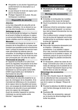– 6 
Dans chaque pays, les conditions de ga-rantie 
en vigueur sont celles publiées par 
notre société de distribution responsable. 
Les éventuelles pannes sur l’appareil sont 
réparées gratuitement dans le délai de va-lidité 
de la garantie, dans la mesure où 
celles-ci relèvent d'un défaut matériel ou 
d'un vice de fabrication. En cas de recours 
en garantie, adressez-vous à votre reven-deur 
ou au service après-vente agréé le 
plus proche munis de votre preuve d'achat. 
(Adresse au dos) 
Ces instructions de service décrivent l'équi-pement 
maximum. Suivant le modèle, la 
fourniture peut varier (voir l'emballage). 
 Illustrations, cf. côté esca-motable 
! 
 Illustrations voir page 2 
1 Dévisser la fermeture de sécurité et 
verser 1 litre d'eau au maximum dans le 
nettoyeur à vapeur. 
2 Visser la fermeture de sécurité. 
3 Brancher le connecteur vapeur dans la 
prise de l'appareil. 
4 Brancher la fiche secteur. 
Mettre l’appareil sous tension. 
Les témoins de contrôle vert et orange 
s'allument. 
5 Attendre jusqu'à ce que le témoin de 
contrôle orange s'éteigne. 
6 Raccorder les accessoires au pisolet à 
vapeur. 
Le nettoyeur à vapeur est opérationnel. 
 Danger 
 Il est interdit d’utiliser l’appareil dans 
des zones présentant des risques d’ex-plosion. 
 Si l’appareil est utilisé dans des zones 
dangereuses, tenir compte des 
consignes de sécurité correspondantes. 
 Ne pas utiliser l'appareil dans des pis-cines 
qui contiennent de l'eau. 
 L'appareil ne doit pas être utilisé pour 
le nettoyage d'appareils électriques, 
par ex. fours, hottes d'aspiration, fours 
Garantie 
Description de l’appareil 
A1 Prise de l'appareil avec clapet de pro-tection 
A2 Témoin de contrôle – chauffage 
(orange) 
A3 Témoin de contrôle (vert) – courant 
disponible 
A4 Interrupteur – Marche 
A5 Interrupteur – Arrêt 
A6 Fermeture de sécurité 
A7 Support pour accessoires 
A8 Support de rangement pour buse 
pour sol 
A9 Câble d'alimentation secteur avec 
fiche secteur 
A10Roues (2 pièces) 
A11Galet de direction 
B1 Pistolet à vapeur 
B2 Touche de déverrouillage 
B3 Sélecteur de débit de vapeur (avec sé-curité 
enfants) 
B4 Levier vapeur 
B5 Flexible vapeur 
B6 Connecteur vapeur 
C1 Buse à jet crayon 
C2 Brosse ronde 
C3 Injecteur de force 
D1 Buse manuelle 
D2 Housse en tissu éponge 
E1 Tubes de rallonge (2 pièces) 
E2 Touche de déverrouillage 
F1 Buse pour sol 
F2 Agrafes de retenue 
F3 Chiffon de sol 
G1 Raclette pour vitres 
Option 
H1 Fer à repasser à vapeur 
H2 Interrupteur de vapeur (en bas) 
H3 Témoin de contrôle – chauffage 
(orange) 
H4 Interrupteur de vapeur (en haut) 
H5 Verrouillage pour l'interrupteur de 
vapeur 
H6 Thermostat 
H7 Connecteur vapeur 
Instructions abrégées 
Consignes de sécurité 
24 FR 
 