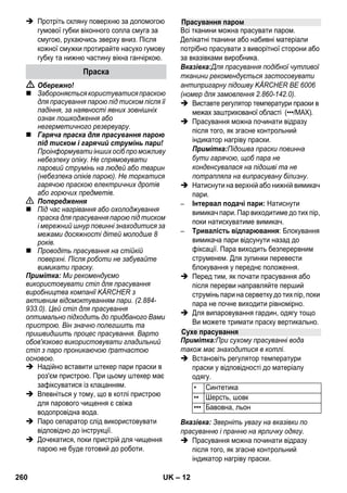 – 10 
 Обережно! 
При нагрітому котлі існує небезпека 
обварювання, оскільки вода може 
розприскуватися при наповненні! 
Забороняється додавати у воду мийні 
засоби або інші добавки! 
 Запобіжну пробку знову щільно загорніть 
у пристрій. 
 Вставте мережний штекер у штепсельну 
розетку приладу. 
 Натиснути вимикач Вмик., щоб 
ввімкнути пристрій. 
Повинні загорітися обидві контрольні 
лампи. 
 Приблизно через 8 хвилин жовтогаряча 
контрольна лампа Нагрівання згасне. 
Паровий сепаратор готовий до роботи. 
 Натиснути вимикач Вимик., щоб 
вимкнути пристрій. 
 Витягніть мережний штекер зі 
штепсельної розетки. 
 Притисніть кришку штепсельної розетки 
приладу донизу та витягніть штекер 
подачі пари зі штепсельної розетки. 
Малюнки - 
 Зафіксувати високопродуктивну 
форсунку на форсунку точкового 
струменю. 
 Помістити ручну форсунку та форсунку 
точкового струменя на подовжувальну 
трубку. 
 Вставити подовжувальну трубку у тримач 
для приналежностей великого розміру. 
 Вставити круглу щітку у тримач для 
приналежностей середнього розміру. 
 Вставити форсунку для підлоги в 
паркувальне кріплення. 
 Обмотати шланг подачі пари навколо 
подовжувальних трубок та помістити 
паровий пістолет у форсунку для підлоги. 
Перед проведенням обробки з допомогою 
пристрою для чищення парою слід завжди 
перевіряти стійкість текстильних виробів до 
впливу пари. Насамперед, слід обробити 
парою виріб, потім просушити його та, 
нарешті, перевірити стійкість фарбування та 
наявність деформації. 
При чищенні лакованих поверхонь або 
поверхонь із покриттям, наприклад, кухонних 
меблів та меблів для квартири, дверей, 
паркету, віск, меблева політура, штучне 
покриття або фарба можуть розчинитися або 
на них можуть виникнути плями. Для 
проведення чищення слід злегка відпарити 
хустку і потім протерти нею перераховані 
поверхні. 
Увага! 
Не направляйте пару на приклеєні крайки, 
оскільки обкладка може відклеїтися. Не 
використовуйте пристрій для чищення 
дерев'яних або паркетних підлог без 
покриття. 
При низьких зовнішніх температурах, 
насамперед, узимку, прогрійте віконне скло. 
Завдяки цьому ви зможете легко обробити 
парою всю поверхню скла. У такий спосіб 
вдасться уникнути напруги поверхні, що 
може призвести до розбиття скла. 
Потім поверхню вікна слід очистити із 
застосуванням ручної форсунки та серветки. 
Для видалення води слід використовувати 
насадку для миття вікон або досуха протерти 
поверхню. 
Увага! 
Пару не направляють на ущільнені ділянки 
біля віконної рами для запобігання її 
ушкодження. 
Вимкнення приладу 
Зберігати пристрій 
Застосування приладдя 
Важливі вказівки щодо застосування 
Освіження текстильних виробів 
Очищення поверхонь з покриттям та 
лакованих поверхонь 
Очищення скла 
258 UK 
 