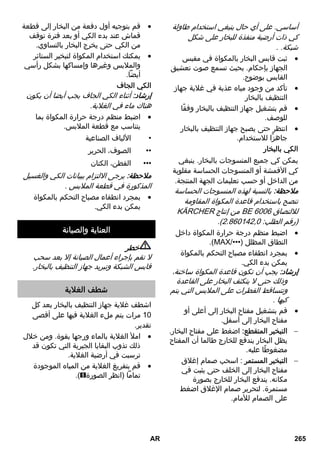 خطر 
لا تقم بإجراء أعمال الصيانة إلا بعد سحب 
قابس الشبكة وتبريد جهاز التنظيف بالبخار. 
لا يجوز القيام بأعمال الإصلاح على الجهاز إلا 
من خلال مركز خدمة العملاء المعتمد . 
التسخين لفترة طويلة 
وجود ترسيبات جيرية في غلاية البخار. 
قم بإزالة الترسيبات الجيرية من غلاية  
البخار. 
لا يوجد بخار 
لا يوجد ماء في غلاية البخار. 
قم بإيقاف الجهاز.  
انظر استكمل ملء الخزان بالماء.  
يتعذر الضغط على مفتاح البخار 
مفتاح البخار مؤمن عن طريق وسيلة التأمين / 
حماية الأطفال. 
اضبط زر اختيار كمية البخار إلى الأمام.  
منها « يخرج » المكواة العاملة بضغط البخار 
ماء. 
اضبط منظم درجة الحرارة على الدرجة  
. ••• 
اشطف غلاية جهاز التنظيف بالبخار أو قم  
بإزالة الترسبات الجيرية منها. 
بعد فترات التوقف عن الكي تتسرب قطرات 
ماء من مكواة البخار. 
أثناء فترات التوقف الطويلة عن الكي يمكن 
أن يتكثف البخار في وصلة البخار. 
قم بتوجيه أول دفعة من البخار نحو  
قطعة قماش منفصلة. 
تفريغ كمية كبيرة من المياه 
غلاية البخار ممتلئة تماماً. 
اضغط على مسدس البخار لفترة طويلة  
حتى تخرج كمية أقل من المياه. 
وجود ترسيبات جيرية في غلاية البخار. 
قم بإزالة الترسيبات الجيرية من غلاية  
البخار. 
البيانات الفنية 
الوصلة الكهربائية 
V 240- الجهد الكهربائي 220 
Hz 60/50~1 
I فئة الحماية 
IPX 4 
درجة الحماية بيانات الأداء 
1800 قدرة التسخين واط 
قدرة تسخين 
واط 
700 المكواة 
ضغط التشغيل 
الأقصى 
0,35 ميجا 
باسكال 
وقت التسخين 6 دقائق 
كمية البخار 
- التبخير 
المستمر 
50 جم/دقيقة 
- أقصى 
دفعة بخار 
110 جم/دقيقة 
الأبعاد 
غلاية البخار 1,0 لتر 
الوزن (بدون 
الملحقات) 
3,1 كجم 
العرض 250 مم 
الطول 382 مم 
الارتفاع 256 مم 
جميع حقوق إدخال تعديلات فنية محفوظة! 
AR 263 
 