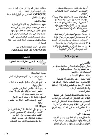 إعادة ملء الماء 
يلزم إعادة ملء الماء في الغلاية إذا أصبحت 
كمية البخار أقل أثناء العمل ولا يخرج أي بخار 
في النهاية. 
إرشاد: لا يمكن فتح سدادة الأمان طالما كان 
هناك ضغط قليل في الغلاية. 
اضغط على مفتاح البخار حتى ينتهي  
خروج البخار تماماً. عندئذ تصبح غلاية 
الجهاز خالية من الضغط. 
اضغط على مفتاح إيقاف التشغيل لإيقاف  
تشغيل الجهاز. 
اسحب قابس الشبكة من مقبس التوصيل.  
قم بفك سدادة الأمان من الجهاز.  
خطر 
عند فتح سدادة الأمان قد تخرج الكمية 
المتبقية من البخار. افتح سدادة الأمان بحرص 
شديد، إذ أنه لا يزال هناك خطر الإصابة 
بحروق. 
واملأ الغلاية بمياه صنبور عذبة بحد أقصى  
1 لتر. 
خطر 
قد تتعرض لخطر الإصابة بحروق نظراً لأن 
الماء يمكن أن يرتد على هيئة رذاذ عند 
الملء! لا تقم بملء أية مواد تنظيف أو 
إضافات الأخرى! 
قم بإحكام غلق سدادة الأمان على الجهاز  
مرة أخرى. 
قم بتوصيل قابس الشبكة في مقبس  
التوصيل. 
اضغط على مفتاح التشغيل لتشغيل  
الجهاز. 
عندئذ يجب أن يضيء مصباحا الكنترول. 
انتظر حتى تنطفئ لمبة التحكم في  
الحرارة البرتقالية. 
بهذا يصبح جهاز التنظيف بالبخار في وضع 
الاستعداد. 
إيقاف الجهاز 
اضغط على مفتاح إيقاف التشغيل لإيقاف  
تشغيل الجهاز. 
اسحب قابس الشبكة من مقبس التوصيل.  
اضغط على غطاء مقبس توصيل الجهاز  
(C لأسفل واسحب قابس البخار ( 6 (A1) 
من مقبس توصيل الجهاز. 
تخزين الجهاز 
صور - 
قم بتثبيت فوهة الطاقة على فوهة خروج  
البخار. 
قم بتركيب فوهة اليد وفوهة خروج البخار  
على ماسورة التمديد لكل منهما. 
ضع ماسورة التمديد في الحوامل الكبيرة  
الخاصة بالملحقات. 
ضع الفرشاة المستديرة في الحامل  
الأوسط الخاص بالملحقات. 
قم بتعليق فوهة الأرضية في سنادة  
التوقف. 
قم بلف خرطوم البخار حول ماسورة  
التمديد وضع مسدس البخار في فوهة 
الأرضية. 
استخدام الملحقات 
إرشادات استخدام هامة 
إنعاش المنسوجات 
قبل التعامل مع جهاز التنظيف بالبخار يرجى 
التأكد دائماً من توافق المنسوجات مع الجهاز: 
قم أولا بتنظيف جزء غير بارز من المنسوجات 
بالبخار، ثم اتركها تجف، وبعد ذلك افحصها 
للتأكد من عدم وجود تغييرات في اللون أو 
الشكل. 
268 AR 
 