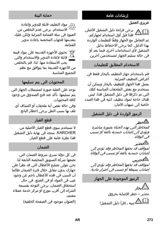 إرشادات السلامة 
خطر 
يحظر تماماً تشغيل الجهاز في أماكن ■ 
معرضة لخطر الانفجار. 
يجب مراعاة تعليمات الأمان الخاصة ■ 
والمناسبة عند استعمال الجهاز في أماكن 
الخطر. 
لا تستخدم الجهاز في حمامات السباحة ■ 
المحتوية على ماء. 
يجب ألا يستخدم الجهاز في تنظيف بعض ■ 
الأجهزة الكهربائية مثل فرن الخبز، ومدخنة 
المطبخ، وفرن المايكروويف، والتلفاز، 
والمصباح، ومجفف الشعر، والسخان 
الكهربائي وخلافه. 
احرص قبل الاستخدام على التأكد من ■ 
الحالة السليمة للجهاز والملحقات. إذا لم 
تكن الحالة سليمة ولا عيب فيها، فيجب 
عليك ألا تستخدمها. يرجى القيام بفحص 
كل من وصلة سلك التوصيل الرئيسي، 
وسدادة الأمان، وخرطوم البخار. 
احرص فورا على استبدال وصلة سلك ■ 
التوصيل الرئيسي التالفة عن طريق خدمة 
العملاء المعتمدة/ فني كهربائي مختص. 
قم على الفور باستبدال خرطوم البخار ■ 
التالف. يجب استخدام خرطوم البخار الذي 
ينصح به المُصَنع (لمعرفة رقم الطلب 
انظر قائمة قطع الغيار). 
لا تقم بالإمساك بالقابس والمقبس إذا ■ 
كانت يداك مبللتين. 
يُمنع تسخين الأشياء التي قد تحتوي على ■ 
مواد مضرة بالصحة (مثل الأسبستوس). 
يُمنع نهائياً تعريض اليد للبخار من مسافات ■ 
قصيرة ويمنع كذلك توجيهه بشكل مباشر 
للأشخاص أو الحيوانات (خطر الإصابة 
بحروق). 
تحذير 
لا يسمح بتوصيل الجهاز إلا بسلك كهربائي ■ 
فقط تم تصميمه من قبل فني وفقاً 
. IEC للمعيار 60364 
قم بتوصيل الجهاز بتيار كهربائي متردد. ■ 
يجب أن يتوافق الجهد الكهربائي مع الجهد 
المذكور على الملصق الموجود على 
الجهاز. 
في الأماكن الرطبة مثل الحمامات، لا تقم ■ 
بتشغيل الجهاز إلا عن طريق مقبس 
.FI توصيل مزود بمفتاح أمان 
من الممكن أن تشكل أسلاك التمديد غير ■ 
المناسبة خطورة. ويجب الاقتصار على 
استخدام سلك تمديد محمي ضد الماء 
على الأقل. ² مم x ذات مقطع عرضي 13 
يجب ألا يكون موضع توصيل قابس ■ 
الشبكة وسلك التمديد في الماء. 
عند تبديل وصلات كابل الشبكة أو سلك ■ 
التمديد يجب التأكيد على حماية الكابل ضد 
الماء والصلابة الميكانيكية. 
يجب على المستخدم استعمال الجهاز ■ 
وفقا للقواعد المحددة. وأن يأخذ في 
اعتباره الظروف المكانية المحيطة 
ويحرص على سلامة الأشخاص 
المتواجدين في المكان عند استخدام 
الجهاز. 
لا يجوز استخدام هذا الجهاز من قبل ■ 
الأطفال بدءًا من 8 أعوام أو الأشخاص 
الذين يعانون من أية إعاقات بدنية أو 
حسية أو عقلية أو من لا تتوافر لديهم 
الخبرة والمعرفة إلا إذا تم الإشراف عليهم 
أو بعد حصولهم على تعليمات بشأن كيفية 
استخدام الجهاز ومعرفتهم بالمخاطر 
المرتبطة به. لا يسمح للأطفال بالعبث 
بالجهاز. لا يسمح للأطفال القيام بعملية 
التنظيف والصيانة إلا إذا تم الإشراف 
عليهم. 
لا يُترك الجهاز نهائيا بدون مراقبة طالما أنه ■ 
لا يزال قيد التشغيل. 
كن حذرًا عند تنظيف الجدران المكسوة ■ 
بالقراميد والموجود بها مقابس توصيل. 
احترس 
يُراعى ألا تتعرض وصلة سلك التوصيل ■ 
الرئيسي أو سلك التمديد للضرر أو التلف 
نتيجة لدهسها أو تعرضها للانحشار والثني 
AR 271 
 