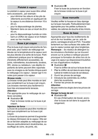 – 9 
Remarque : En cas d'utilisation exclusive 
d'eau distillée (en vente dans le com-merce), 
il n’est pas nécessaire de détartrer 
la chaudière. 
Attention 
Ne pas utiliser d'eau de condensation d'un 
sèche-linge ! 
Ne pas ajouter de détergent ni aucun autre 
additif ! 
 Dévisser la fermeture de sécurité de 
l'appareil. 
 Vider complètement l'eau se trouvant 
dans le réservoir (voir l'illustration ). 
 Verser 1 litre au maximum d'eau du ro-binet 
dans le réservoir. 
Remarque : Vous pouvez raccourcir la 
durée de chauffage en remplissant de 
l’eau chaude. 
 Revisser correctement la fermeture de 
sécurité sur l'appareil. 
 Poser l'appareil sur un support stable. 
Attention 
L'appareil ne doit pas être porté pendant 
les travaux de nettoyage. 
 Brancher la fiche secteur dans une 
prise de courant. 
 Appuyer sur interrupteur Marche pour 
allumer l'appareil. 
Les deux lampes témoin doivent être al-lumées. 
Attention 
Mettre l’appareil en marche uniquement s’il 
y a de l’eau dans la chaudière. Dans le cas 
contraire, l’appareil risque de surchauffer 
(voir Aide en cas de défaut). 
 Attendre environ 8 minutes que le té-moin 
de contrôle orange - chaudière 
s'éteigne. 
Le nettoyeur à vapeur est opérationnel. 
Le sélecteur de quantité de vapeur permet 
de régler le débit de vapeur. Le sélecteur a 
trois positions : 
 Régler le sélecteur sur la quantité de 
vapeur nécessaire. 
 Actionner le levier vapeur, diriger tou-jours 
le pistolet à vapeur en premier lieu 
sur un chiffon jusqu’à ce que la vapeur 
s’échappe régulièrement. 
Remarque : Le chauffage du nettoyeur 
à vapeur est régulièrement réactivé du-rant 
l’utilisation afin de maintenir un ni-veau 
de pression adéquat dans la 
chaudière. Lorsque tel est le cas, le té-moin 
de contrôle orange - Chaudière 
s’allume. 
Il est nécessaire de remplir de l'eau dans la 
chaudière lorsque la quantité de vapeur di-minue 
pendant le travail et qu'il finit par ne 
plus sortir de vapeur. 
Remarque : Il est impossible d’ouvrir la fer-meture 
de sécurité tant que subsiste en-core 
un minimum de pression dans la 
chaudière. 
 Appuyer sur le levier vapeur jusqu'à ce 
que la vapeur soit intégralement éva-cuée. 
La chaudière de l’appareil est 
maintenant hors pression. 
 Appuyer sur l'interrupteur Arrêt pour 
éteindre l'appareil. 
 Retirer la fiche secteur de la prise de 
courant. 
 Dévisser la fermeture de sécurité de 
l'appareil. 
Remplissage de l’eau 
Mise sous tension de l’appareil 
Réglage du débit de vapeur 
débit de vapeur maxi 
débit de vapeur réduit 
pas de vapeur - sécurité enfants 
Remarque : dans cette position, il est 
impossible d'actionner le levier de va-peur. 
Appoint en eau 
FR 27 
 