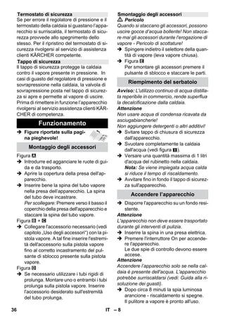 – 6 
In questo manuale d'uso è descritta la dota-zione 
massima. In base al modello si posso-no 
verificare delle differenze nella fornitura 
(vedi imballaggio). 
 Figure riportate sulla pagi-na 
pieghevole! 
 Figure vedi pag. 2 
1 Svitare la chiusura di sicurezza e riem-pire 
il pulitore a vapore con massimo 1 
litro di acqua. 
2 Avvitare il tappo di sicurezza. 
3 Inserire la spina del tubo vapore nella 
presa dell'apparecchio. 
4 Inserire la spina di alimentazione. 
Accendere l’apparecchio. 
Le spie luminose (verde e arancione) 
sono accese. 
5 Attendere lo spegnimento della spia 
arancione. 
6 Collegare gli accessori alla pistola va-pore. 
Il pulitore a vapore è pronto all'uso. 
 Pericolo 
 E' vietato l'utilizzo in ambienti a rischio 
di esplosione. 
 Se l'apparecchio viene usato in zone di 
pericolo è necessario osservare le di-sposizioni 
di sicurezza vigenti. 
 Non utilizzare l'apparecchio in piscine 
contenenti acqua. 
 L'apparecchio non deve essere utilizza-to 
per la pulizia di apparecchi elettrici 
come ad es. forni, cappe di aspirazione, 
forni a microonde, televisori, lampade, 
fon, caloriferi elettrici, ecc. 
 Verificare il perfetto stato dell'apparec-chio 
e degli accessori prima della mes-sa 
in funzione. In caso contrario è 
vietato usarlo. Si prega di controllare in 
particolare il cavo di alimentazione, il 
tappo di chiusura di sicurezza ed il tubo 
vapore. 
 Far sostituire immediatamente il cavo di 
allacciamento alla rete danneggiato dal 
servizio clienti autorizzato/da un elettri-cista 
specializzato. 
 Sostituire immediatamente il tubo vapo-re 
danneggiato. Usare esclusivamente 
un tubo vapore raccomandato dal pro-duttore 
(codice d'ordinazione: vedi 
elenco ricambi). 
Descrizione dell’apparecchio 
A1 Presa dell'apparecchio con coperchio 
A2 Spia di controllo - riscaldamento 
(ARANCIONE) 
A3 Spia luminosa (verde) – corrente collegata 
A4 Interruttore - On 
A5 Interruttore - Off 
A6 Tappo di sicurezza 
A7 Sostegno per accessori 
A8 Supporto di parcheggio della bocchet-ta 
per pavimenti 
A9 Cavo di allacciamento alla rete con 
connettore 
A10Giranti (2 pz.) 
A11Ruota pivottante 
B1 Pistola vapore 
B2 Pulsante di sblocco 
B3 Selettore per quantità di vapore (con 
sicurezza bambini) 
B4 Leva vapore 
B5 Tubo flessibile vapore 
B6 Spina del tubo vapore 
C1 Ugello a getto concentrato 
C2 Spazzola rotonda 
C3 Ugello Power 
D1 Bocchetta manuale 
D2 Foderina di spugna 
E1 Tubi di prolunga (2 pz.) 
E2 Pulsante di sblocco 
F1 Bocchetta pavimenti 
F2 Fermaglio 
F3 Panno per pavimenti 
G1 Accessorio lavavetri 
Opzione 
H1 Ferro da stiro a vapore 
H2 Tasto vapore (inferiore) 
H3 Spia di controllo - riscaldamento 
(ARANCIONE) 
H4 Tasto vapore (superiore) 
H5 Blocco per tasto vapore 
H6 Regolatore temperatura 
H7 Spina del tubo vapore 
In sintesi 
Norme di sicurezza 
34 IT 
 