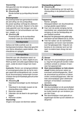 – 9 
 Plaats het apparaat op een vast onder-grond. 
Voorzichtig 
Het apparaat mag tijdens het reinigen niet 
gedragen worden. 
 Netstekker in een stopcontact steken. 
 Schakelaar - In indrukken om het appa-raat 
in te schakelen. 
Beide controlelampjes moeten branden. 
Voorzichtig 
Het apparaat alleen inschakelen wanneer 
zich water in het reservoir bevindt. Anders 
kan het apparaat oververhit raken (zie Het 
verhelpen van storingen). 
 Na ca. 8 minuten dooft het oranje con-trolelampje 
- Verwarming. 
De stoomreiniger is klaar voor gebruik. 
Met de keuzeschakelaar voor de hoeveel-heid 
stoom wordt de naar buiten stromende 
hoeveelheid stoom geregeld. De keuze-schakelaar 
heeft drie standen: 
 Keuzeschakelaar instellen op de ver-eiste 
hoeveelheid stoom. 
 Stoomhendel bedienen en het stoompi-stool 
altijd eerst op een doek richten tot 
de stoom gelijkmatig naar buiten komt. 
Instructie: De verwarming van de 
stoomreiniger schakelt tijdens het ge-bruik 
steeds weer in, om voldoende 
druk in het waterreservoir te behouden. 
Daarbij licht het oranje controlelampje 
op - Verwarming. 
Water in het reservoir moet nagevuld wor-den 
wanneer de hoeveelheid stoom tijdens 
het werk vermindert en er aan het einde 
geen stoom meer wordt geproduceerd. 
Instructie: De veiligheidssluiting kan niet 
geopend worden, zolang nog sprake is van 
enige druk in het waterreservoir. 
 Stoomhendel induwen tot er geen 
stoom meer naar buiten komt. Nu 
heerst in het waterreservoir geen druk 
meer. 
 Schakelaar - Uit indrukken om het ap-paraat 
uit te schakelen. 
 Trek de stekker uit het stopcontact. 
 Veiligheidssluiting van het apparaat los-schroeven. 
 Gevaar 
Bij het openen van de veiligheidssluiting 
kan nog een resthoeveelheid stoom ontwij-ken. 
Open de veiligheidssluiting voorzich-tig, 
er bestaat gevaar voor verbranding. 
 Vul het waterreservoir met maximaal 1 
liter schoon leidingwater. 
 Gevaar 
Bij een heet waterreservoir bestaat gevaar 
voor verbranding, doordat het water bij het 
vullen weer naar buiten kan spuiten! Vul het 
reservoir niet met reinigingsmiddel of enig 
ander middel! 
 Veiligheidssluiting opnieuw vast op het 
apparaat schroeven. 
 Netstekker in een stopcontact steken. 
 Schakelaar - In indrukken om het appa-raat 
in te schakelen. 
Beide controlelampjes moeten branden. 
 Na ca. 8 minuten dooft het oranje con-trolelampje 
- Verwarming. 
De stoomreiniger is klaar voor gebruik. 
 Schakelaar - Uit indrukken om het ap-paraat 
uit te schakelen. 
 Trek de stekker uit het stopcontact. 
 Deksel van stekkerdoos van het appa-raat 
naar beneden drukken en stoom-stekker 
uit de stekkerdoos van het 
apparaat trekken. 
Apparaat inschakelen 
Hoeveelheid stoom regelen 
maximale hoeveelheid stoom 
gereduceerde hoeveelheid stoom 
geen stoom - kinderbeveiliging 
Instructie: In die stand kan de 
stoomhendel niet bediend worden. 
Water bijvullen 
Apparaat uitschakelen 
NL 47 
 