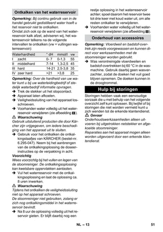 – 11 
Voorzichtig 
Niet geschikt voor de reiniging van gevoeli-ge 
oppervlakken. 
 Afbeelding 
Ronde borstel op puntspuitkop bevesti-gen. 
De powersproeier kan gemonteerd worden 
als aanvulling van de puntspuitkop. 
De power-spuitkop verhoogt de uitstroom-snelheid 
van de stoom. Daarom is hij uiter-mate 
geschikt voor het reinigen van zeer 
hardnekkig vuil, het schoonblazen van hoe-ken, 
voegen, e.d.. 
 Afbeelding 
Powersproeier op de puntspuitkop 
monteren zoals de ronde borstel. 
Gelieve de frotté-overtrek over de 
handsproeier te trekken. Bijzonder geschikt 
voor kleine afwasbare oppervlakken, dou-checabines 
en spiegels. 
Geschikt voor alle afwasbare wand- en 
vloerbedekkingen, bv. steen, tegels en pvc. 
Werk op sterk vervuilde oppervlakken lang-zaam, 
zodat de stoom langer kan inwer-ken. 
Instructie: Resten van reinigingsmiddelen 
of verzorgingsemulsies die op het te reini-gen 
oppervlak achtergebleven zijn, zouden 
bij de stoomreiniging markeringen kunnen 
ontstaan die bij herhaaldelijk gebruik echter 
verdwijnen. 
 Afbeelding 
Vloerdweil bevestigen op de vloerspuit-kop. 
1 Vloerdweil in de lengte vouwen en de 
vloerspuitkop erop zetten. 
2 Klemmen openen. 
3 Uiteinden van de dweil in de openingen 
leggen. 
4 Klemmen sluiten. 
Voorzichtig 
Vingers niet tussen de klemmen steken. 
 Afbeelding 
Bij een onderbreking van het werk de 
vloerspuitkop in de parkeerhouder han-gen. 
Toepassing: 
– Ramen, spiegels 
– Glasoppervlakken van douchecabines 
– overige gladde oppervlakken 
 Voer voor de eerste reiniging met de 
raamtrekker een vetoplossende basis-reiniging 
uit met de handspuitkop en 
een badstof-overtrek. 
 Besproei het glasoppervlak gelijkmatig 
met stoom van een afstand van ca. 20 cm. 
 Trek het rubber van de raamtrekker 
baansgewijs van boven naar beneden 
over het glasoppervlak. Veeg de rub-berstrip 
en de onderste rand van het 
raam na iedere baan droog met een 
doek. 
 Gevaar 
 Wanneer het stoomstrijkijzer gevallen 
is, mag het niet gebruikt worden indien 
zichtbare schade is ontstaan of wan-neer 
het apparaat lekt. 
 Heet stoomstrijkijzer en hete stoom-straal! 
Andere personen wijzen op 
eventueel verbrandingsgevaar. Nooit 
de stoomstraal op personen of dieren 
richten (verbrandingsgevaar). Met het 
hete stoomstrijkijzer geen elektrische 
leidingen of brandbare voorwerpen 
aanraken. 
 Waarschuwing 
 Het stoomstrijkijzer en de aansluitkabel 
moeten tijdens het verwarmen of afkoe-len 
buiten bereik zijn van kinderen jon-ger 
dan 8 jaar. 
 Het stoomstrijkijzer moet gebruikt en 
opgeborgen worden op een stabiele on-dergrond. 
Powersproeier 
Handsproeier 
Vloerspuitkop 
Vloerspuitkop parkeren 
Raamtrekker 
Strijkijzer 
NL 49 
 