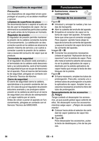 – 6 
En todos los países rigen las condiciones 
de garantía establecidas por nuestra em-presa 
distribuidora. Las averías del aparato 
serán subsanadas gratuitamente dentro 
del periodo de garantía, siempre que se de-ban 
a defectos de material o de fabricación. 
En un caso de garantía, le rogamos que se 
dirija con el comprobante de compra al dis-tribuidor 
donde adquirió el aparato o al ser-vicio 
al cliente autorizado más próximo a su 
domicilio. 
(La dirección figura al dorso) 
En este manual de instrucciones se descri-be 
el equipamiento máximo. Según el mo-delos, 
hay diferencias en el contenido 
suministrado (véase embalaje). 
 Ilustraciones, véase la 
contraportada. 
 Ilustraciones, véase la página 2 
1 Desenroscar el cierre de seguridad y 
llenar la limpiadora a vapor con un 
máximo de 1 litro de agua. 
2 Atornillar el cierre de seguridad. 
3 Enchufar el conector de vapor en la 
toma de corriente. 
4 Enchufe la clavija de red. 
Conexión del aparato. 
Los pilotos de control verdes y naranja 
se encienden. 
5 Esperar hasta que se apague la lámpa-ra 
de control color naranja. 
6 Conecte el accesorio. 
El dispositivo limpiador de vapor está 
listo para usar. 
 Peligro 
 Está prohibido usar el aparato en zonas 
en las que exista riesgo de explosiones. 
 Para usar el aparato en zonas de peli-gro 
deben cumplirse las normas de se-guridad 
correspondientes. 
 No utilizar el aparato en piscinas que 
contengan agua. 
 El aparato no se puede utilizar para lim-piar 
aparatos eléctricos, como hornos, 
campanas extractoras, microondas, te-levisores, 
lámparas, secadores, cale-facciones 
eléctricas etc. 
Garantía 
Descripción del aparato 
A1 Toma de corriente del aparato con re-cubrimiento 
A2 Piloto de aviso - calefacción (NARANJA) 
A3 Piloto de control (verde) de tensión de 
red disponible 
A4 Interruptor - ON 
A5 Interruptor - OFF 
A6 Cierre de seguridad 
A7 Soporte para accesorios 
A8 Soporte de estacionamiento para la 
boquilla de suelos 
A9 Cable de conexión a red y enchufe de red 
A10Ruedas (2 unidades) 
A11Rodillo de dirección 
B1 Pistola aplicadora de vapor 
B2 Tecla de desbloqueo 
B3 Selector de cantidad de vapor (con se-guro 
para niños) 
B4 Palanca del vapor 
B5 Manguera de vapor 
B6 Conector de vapor 
C1 boquilla de chorro concentrado 
C2 cepillo circular 
C3 boquilla de aumento de la velocidad de 
salida del vapor 
D1 boquilla de limpieza manual 
D2 Funda de rizo 
E1 Tubos de prolongación (2 unidades) 
E2 Tecla de desbloqueo 
F1 Boquilla barredora de suelos 
F2 Pinza de sujeción 
F3 Paño del suelo 
G1 Dispositivo de extracción para venta-nas 
y superficies acristaladas 
Opción 
H1 Presión de vapor de la plancha 
H2 Interruptor de vapor (abajo) 
H3 Piloto de aviso - calefacción (NARANJA) 
H4 Interruptor de vapor (arriba) 
H5 Bloqueo para el interruptor de vapor 
H6 regulador de temperatura 
H7 Conector de vapor 
Descripción breve 
Indicaciones de seguridad 
54 ES 
 