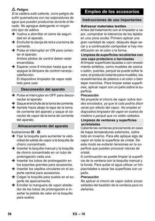 – 8 
Precaución 
Los dispositivos de seguridad sirven para 
proteger al usuario y no se deben modificar 
o ignorar. 
Se recomienda barrer o aspirar el suelo an-tes 
de usar la limpiadora de vapor. Así se 
eliminará la suciedad/las partículas sueltas 
del suelo antes de la limpieza en húmedo. 
El regulador de presión permite mantener 
la presión de la caldera constante durante 
el funcionamiento. La calefacción se des-conecta 
cuando en la caldera se alcanza la 
presión máxima de servicio y se vuelve a 
conectar cuando la presión de la caldera 
cae a causa del consumo de vapor que se 
produce. 
Si el regulador de presión está averiado y 
el termostato de la caldera está desconec-tado 
y se sobrecalienta, será el termostato 
de seguridad el que se ocupe de desconec-tar 
el aparato. Para el rearme del termosta-to 
de seguridad, póngase en contacto con 
el Servicio Técnico de Kärcher. 
El cierre de seguridad cierra la caldera, 
oponiéndose a la presión existente del va-por. 
En caso de que el regulador de presión 
estuviera averiado y se produjera sobre-presión 
en la caldera se abriría en el cierre 
de seguridad una válvula de sobrepresión 
y el vapor saldría por el cierre. 
Antes de volver a poner el aparato en fun-cionamiento, 
póngase en contacto con el 
Servicio Técnico de KÄRCHER. 
 Ilustraciones, véase la 
contraportada. 
Figura 
 Introducir y encajar la ruedas y las rue-das 
de transporte. 
 Abrir la cubierta del enchufe del aparato. 
 Empalme el conector de vapor en la 
toma de vapor del aparato. Al hacerlo 
tiene que oirse que el conector encajar. 
Para separar: apriete hacia abajo la 
tapa de la toma de corriente del aparato 
y saque el conector de vapor de la toma 
de corriente del aparato. 
Imagen + 
 Conectar los accesorios necesarios 
(véase el capítulo Aplicación de los ac-cesorios) 
con la pistola de vapor. Para 
ello meta el extremo abierto del acceso-rio 
en la pistola aplicadora de vapor y 
deslícelo por la pistola aplicadora de 
vapor hasta que encaje la tecla de des-bloqueo 
de la pistola. 
Figura 
 Si fuera necesario, emplee los tubos de 
prolongación. Para ello, conecte uno o 
ambos tubos de prolongación a la pisto-la 
aplicadora de vapor. Acoplar los ac-cesorios 
necesarios al extremo libre del 
tubo de prolongación. 
 Peligro 
Tenga cuidado al desacoplar los acceso-rios, 
ya que puede gotear agua caliente de 
ellos. No desacople nunca los accesorios 
mientras salga vapor - ¡Peligro de escalda-miento! 
 Colocar hacia atrás el selector de canti-dad 
de vapor (palanca de vapor blo-queada). 
 Figura 
Para desacoplar los accesorios, pulse 
la tecla de desbloqueo y tire de las pie-zas. 
Dispositivos de seguridad 
Limpieza de superficies de pisos 
Regulador de presión 
Termostato de seguridad 
Cierre de seguridad 
Funcionamiento 
Montaje de los accesorios 
Desacoplamiento de los accesorios 
56 ES 
 