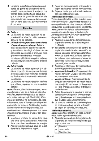 – 10 
 Peligro 
Si la caldera está caliente, corre peligro de 
sufrir quemaduras con las salpicaduras de 
agua que pueden producirse durante el lle-nado. 
No agregue detergente ni ningún 
otro tipo de aditivo. 
 Vuelva a atornillar el cierre de seguri-dad 
en el aparato. 
 Enchufar la clavija de red a una toma de 
corriente. 
 Pulse el interruptor en ON para conec-tar 
el aparato. 
Ambos pilotos de control deben estar 
encendidos. 
 Esperar unos 8 minutos hasta que se 
apague la lámpara de control naranja - 
calefacción. 
El dispositivo limpiador de vapor está 
listo para usar. 
 Pulse el interruptor en OFF para desco-nectar 
el aparato. 
 Saque el enchufe de la toma de corriente. 
 Apriete hacia abajo la tapa de la toma 
de corriente del aparato y saque el co-nector 
de vapor de la toma de corriente 
del aparato. 
Ilustraciones - 
 Fijar la boquilla para aumentar la velo-cidad 
de salida de vapor a la boquilla de 
chorro concentrado. 
 Insertar la boquilla manual y la boquilla 
de chorro concentrado en un tubo de 
prolongación cada una. 
 Insertar los tubos de prolongación en 
los soportes grandes para accesorios. 
 Insertar los cepillos circulares en el so-porte 
central para accesorios. 
 Colgar la boquilla para suelos en el so-porte 
de aparcamiento. 
 Enrollar la manguera de vapor alrede-dor 
de los tubos de prolongación e in-sertar 
la pistola de valor en la boquilla 
para suelos. 
Antes del tratamiento con el limpiador a va-por, 
comprobar la tolerancia de los tejidos 
en una zona oculta: Primero aplicar una 
gran cantidad de vapor, después dejar se-car 
y a continuación comprobar si hay mo-dificación 
en el color o la forma. 
Al limpiar superficies lacadas o con revesti-miento 
sintético, como muebles de cocina 
o salón, puertas, parqué se puede soltar la 
cera, el producto tratante para muebles, los 
revestimientos de plástico o el color o bien 
dejar manchas. Para limpiar estas superfi-cies, 
aplicar vapor con un paño sobre la su-perficie. 
Precaución 
No proyecte el chorro de vapor sobre bor-des 
encolados, ya que la cola podría disol-verse 
por efecto del vapor. No emplee el 
dispositivo limpiador de vapor en suelos de 
madera o parqué que no estén sellados. 
Caliente las ventanas previamente en caso 
de bajas temperaturas exteriores, sobre 
todo en invierno. Para ello aplique algo de 
vapor en toda la superficie de cristal. De 
este modo se evitarán tensiones en la su-perficie 
que puedan provocar roturas de 
cristal. 
A continuación se puede limpiar la superfi-cie 
de la ventana con la boquilla manual y 
la funda. Para quitar el agua utilizar un lim-piacristales 
o secar las superficies con un 
paño. 
Precaución 
No aplicar el chorro de vapor sobre zonas 
selladas del bastidor de la ventana para no 
dañarlas. 
Desconexión del aparato 
Almacenamiento del aparato 
Empleo de los accesorios 
Instrucciones de uso importantes 
Refrescar materiales textiles 
Limpieza de superficies recubiertas con 
una capa protectora o barnizadas 
Limpieza de ventanas y superficies 
acristaladas 
58 ES 
 