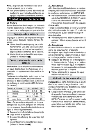 – 11 
La pistola aplicadora de vapor también pue-de 
utilizarse sin accesorios, por ejemplo: 
– para eliminar olores y arrugas de ropa 
que cuelgue, aplicar vapor desde una 
distancia de 10-20 cm. 
– para eliminar el polvo de plantas Man-tenga 
una distancia de 20-40 cm. 
– para quitar el polvo en húmedo, para 
ello se aplica algo de vapor en un paño 
y se frota los muebles con el. 
Cuando más cerca esté de la zona sucia, 
mayor será el efecto de limpieza, ya que la 
temperatura y el vapor son más altos en la 
salida de la boquilla. Muy práctico para lim-piar 
zonas de difícil acceso, juntas, guarni-ciones, 
desagües, lavabos, WC, persianas 
y radiadores. Se puede echar vinagre o áci-do 
cítrico sobre los depósitos grandes de 
cal antes de limpiar con vapor, dejar actuar 
durante 5 minutos, después echar vapor. 
El cepillo redondo se puede montar como 
complemento de la boquilla de chorro pun-tual. 
Mediante el cepillado se puede elimi-nar 
fácilmente la suciedad más difícil. 
Precaución 
No apto para la limpieza de superficies de-licadas. 
 Figura 
Fijar el cepillo redondo en la boquilla de 
chorro puntual. 
La boquilla para aumentar la velocidad de 
salida de vapor se puede montar como com-plemento 
de la boquilla de chorro puntual. 
Esta boquilla permite aumentar la veloci-dad 
a la que fluye el vapor. Por eso es apta 
para la limpieza de suciedad muy incrusta-da, 
soplar en esquinas, juntas etc. 
 Figura 
Fijar la boquilla para ampliar la salida 
de vapor de acuerdo con el cepillo re-dondo 
sobre la boquilla de chorro pun-tual. 
Cubra la boquilla con la funda de rizo. Ideal 
para superficies pequeñas lavables, cabi-nas 
de ducha y espejos. 
Apto para pavimentos y paredes lavables, 
como suelos de piedra, azulejos y PVC. Al 
limpiar superficies muy sucias, pase la bo-quilla 
lentamente para que el vapor pueda 
actuar durante más tiempo. 
Nota: los restos de detergente que aún se 
encuentren en las superficies a limpiar, po-drían 
provocar estrías al limpiar con el va-por, 
pero desaparecen tras varios usos. 
 Figura 
Fijar el paño para suelos a la boquilla 
para suelos. 
1 Doblar el paño para suelos a lo largo y 
colocar la boquilla para suelos encima 
de él. 
2 Abrir las pinzas de sujeción. 
3 Colocar los extremos de los paños en 
los orificios y tensar. 
4 Cierre las pinzas de sujeción. 
Precaución 
No colocar los dedos entre las pinzas. 
 Figura 
Si se interrumpe el trabajo, colgar la bo-quilla 
para suelos en el soporte de 
aparcamiento. 
Aplicación: 
– Ventanas, espejos 
– Mamparas de baño 
– otras superficies lisas 
 Antes de proceder a la limpieza con el 
dispositivo de extracción para venta-nas, 
limpie a fondo la grasa que pudiera 
haber con la boquilla de limpieza ma-nual 
y una funda de rizo. 
 Aplique el vapor uniformemente sobre 
la superficie acristalada desde una dis-tancia 
de aprox. 20 cm. 
Pistola aplicadora de vapor 
Boquilla de chorro concentrado 
Cepillo circular 
boquilla de aumento de la velocidad de 
salida del vapor 
Boquilla de limpieza manual 
Boquilla barredora de suelos 
Aparque la boquilla barredora de suelos 
Dispositivo de extracción para 
ventanas y superficies acristaladas 
ES 59 
 