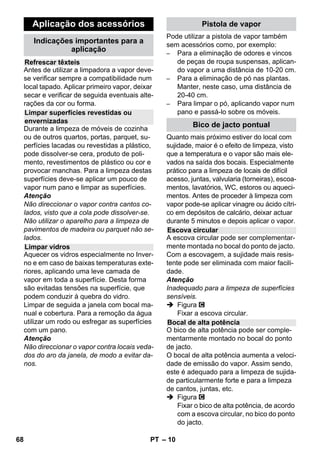 – 8 
Se, numa situação de avaria, o regulador 
de pressão e o termóstato de segurança fa-lharem 
e o aparelho sobreaquecer, o ter-móstato 
de segurança desliga o aparelho. 
Dirija-se à assistência técnica da Kärcher 
competente para restabelecer o termóstato 
de segurança. 
O fecho de segurança detém a pressão do 
vapor na caldeira. Quando o regulador de 
pressão estiver com defeito e houver so-brepressão 
na caldeira, uma válvula de so-brecarga 
no fecho desegurança abrirá e o 
vapor poderá escapar. 
Quando isto acontecer, dirija-se à assistên-cia 
técnica de KÄRCHER competente an-tes 
de utilizar novamente o aparelho. 
 Ver figuras na página des-dobrável! 
Figura 
 Inserir e encaixar as rodas de transporte. 
 Abrir a cobertura da tomada do aparelho. 
 Ligar o conector de vapor à tomada do 
aparelho. O conector tem que encaixar 
audivelmente. 
Para desconectar: Premir a cobertura 
da tomada do aparelho para baixo e ti-rar 
o interruptor de vapor da tomada do 
aparelho. 
Figura + 
 Ligar o acessório necessário (ver capí-tulo 
Aplicação dos acessórios) com a 
pistola pulverizadora. Para isso, encai-xar 
a extremidade aberta do acessório 
na pistola de vapor e empurrar para 
dentro, até a tecla de desbloqueio da 
pistola engatar. 
Figura 
 Se necessário, utilizar os tubos de ex-tensão. 
Conectar, para isso, um ou am-bos 
os tubos de extensão com a pistola 
de vapor. Montar os acessórios deseja-dos 
na extremidade livre do tubo de ex-tensão. 
 Perigo 
Ao separar acessórios poderá pingar água 
quente! Nunca separe os acessórios en-quanto 
está a sair vapor - perigo de quei-madura! 
 Ajustar o interruptor selector da quanti-dade 
do vapor para trás (alavanca do 
vapor bloqueada). 
 Figura 
Para separar os acessórios, premir a 
tecla de desbloqueio e separar as par-tes. 
Aviso: Utilizando sempre água destilada 
normal, dispensa-se descalcificar a caldeira. 
Atenção 
Não utilizar água condensada da máquina 
de secar roupa! 
Não juntar detergentes ou outros aditivos! 
 Desenroscar o fecho de segurança do 
aparelho. 
 Esvaziar toda a água existente na cal-deira 
(ver figura ). 
 Encher no máx. 1 litros de água de dis-tribuição 
fresca na caldeira. 
Aviso: Enchendo água quente, o tem-po 
de aquecimento será menor. 
 Fechar bem o fecho de segurança. 
 Colocar o aparelho sobre uma superfí-cie 
firme. 
Atenção 
O aparelho não pode ser transportado du-rante 
os trabalhos de limpeza. 
 Ligar a ficha de rede à tomada re rede. 
 Premir o botão Ligar, para ligar o apare-lho. 
As duas lâmpadas de controlo têm que 
brilhar. 
Termóstato de segurança 
Fecho de segurança 
Funcionamento 
Montar os acessórios 
Separar os acessórios 
Encher água 
Ligar a máquina 
66 PT 
 