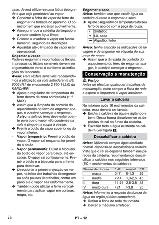 – 10 
Antes de utilizar a limpadora a vapor deve-se 
verificar sempre a compatibilidade num 
local tapado. Aplicar primeiro vapor, deixar 
secar e verificar de seguida eventuais alte-rações 
da cor ou forma. 
Durante a limpeza de móveis de cozinha 
ou de outros quartos, portas, parquet, su-perfícies 
lacadas ou revestidas a plástico, 
pode dissolver-se cera, produto de poli-mento, 
revestimentos de plástico ou cor e 
provocar manchas. Para a limpeza destas 
superfícies deve-se aplicar um pouco de 
vapor num pano e limpar as superfícies. 
Atenção 
Não direccionar o vapor contra cantos co-lados, 
visto que a cola pode dissolver-se. 
Não utilizar o aparelho para a limpeza de 
pavimentos de madeira ou parquet não se-lados. 
Aquecer os vidros especialmente no Inver-no 
e em caso de baixas temperaturas exte-riores, 
aplicando uma leve camada de 
vapor em toda a superfície. Desta forma 
são evitadas tensões na superfície, que 
podem conduzir à quebra do vidro. 
Limpar de seguida a janela com bocal ma-nual 
e cobertura. Para a remoção da água 
utilizar um rodo ou esfregar as superfícies 
com um pano. 
Atenção 
Não direccionar o vapor contra locais veda-dos 
do aro da janela, de modo a evitar da-nos. 
Pode utilizar a pistola de vapor também 
sem acessórios como, por exemplo: 
– Para a eliminação de odores e vincos 
de peças de roupa suspensas, aplican-do 
vapor a uma distância de 10-20 cm. 
– Para a eliminação de pó nas plantas. 
Manter, neste caso, uma distância de 
20-40 cm. 
– Para limpar o pó, aplicando vapor num 
pano e passá-lo sobre os móveis. 
Quanto mais próximo estiver do local com 
sujidade, maior é o efeito de limpeza, visto 
que a temperatura e o vapor são mais ele-vados 
na saída dos bocais. Especialmente 
prático para a limpeza de locais de difícil 
acesso, juntas, valvularia (torneiras), escoa-mentos, 
lavatórios, WC, estoros ou aqueci-mentos. 
Antes de proceder à limpeza com 
vapor pode-se aplicar vinagre ou ácido cítri-co 
em depósitos de calcário, deixar actuar 
durante 5 minutos e depois aplicar o vapor. 
A escova circular pode ser complementar-mente 
montada no bocal do ponto de jacto. 
Com a escovagem, a sujidade mais resis-tente 
pode ser eliminada com maior facili-dade. 
Atenção 
Inadequado para a limpeza de superfícies 
sensíveis. 
 Figura 
Fixar a escova circular. 
O bico de alta potência pode ser comple-mentarmente 
montado no bocal do ponto 
de jacto. 
O bocal de alta potência aumenta a veloci-dade 
de emissão do vapor. Assim sendo, 
este é adequado para a limpeza de sujida-de 
particularmente forte e para a limpeza 
de cantos, juntas, etc. 
 Figura 
Fixar o bico de alta potência, de acordo 
com a escova circular, no bico do ponto 
do jacto. 
Aplicação dos acessórios 
Indicações importantes para a 
aplicação 
Refrescar têxteis 
Limpar superfícies revestidas ou 
envernizadas 
Limpar vidros 
Pistola de vapor 
Bico de jacto pontual 
Escova circular 
Bocal de alta potência 
68 PT 
 