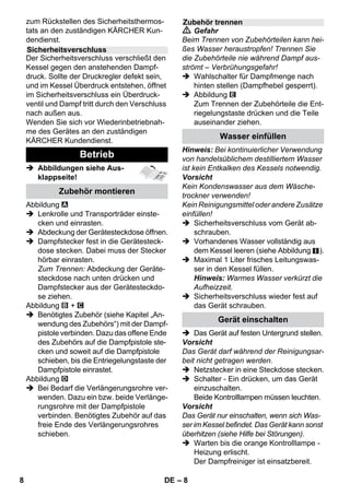 – 6 
In dieser Betriebsanleitung wird die maxi-male 
Ausstattung beschrieben. Je nach 
Modell gibt es Unterschiede im Lieferum-fang 
(siehe Verpackung). 
 Abbildungen siehe Aus-klappseite! 
 Abbildungen siehe Seite 2 
1 Sicherheitsverschluss abschrauben 
und Dampfreiniger mit maximal 1 Liter 
Wasser füllen. 
2 Sicherheitsverschluss einschrauben. 
3 Dampfstecker in Gerätesteckdose stecken. 
4 Netzstecker einstecken. 
Gerät einschalten. 
Grüne und orange Kontrolllampen 
leuchten. 
5 Warten bis orange Kontrolllampe erlischt. 
6 Zubehör an Dampfpistole anschließen. 
Der Dampfreiniger ist einsatzbereit. 
 Gefahr 
 Der Betrieb in explosionsgefährdeten 
Bereichen ist untersagt. 
 Beim Einsatz des Gerätes in Gefahrbe-reichen 
sind die entsprechenden Si-cherheitsvorschriften 
zu beachten. 
 Das Gerät nicht in Schwimmbecken 
verwenden, die Wasser enthalten. 
 Das Gerät darf nicht verwendet werden 
zur Reinigung von Elektrogeräten z.B. 
Backofen, Dunstabzugshaube, Mikro-welle, 
Fernsehern, Lampe, Fön, elektri-sche 
Heizung usw. 
 Das Gerät und das Zubehör vor Benut-zung 
auf ordnungsgemäßen Zustand 
prüfen. Falls der Zustand nicht ein-wandfrei 
ist, darf es nicht benutzt wer-den. 
Bitte überprüfen Sie besonders 
Netzanschlussleitung, Sicherheitsver-schluss 
und Dampfschlauch. 
 Beschädigte Netzanschlussleitung un-verzüglich 
durch autorisierten Kunden-dienst/ 
Elektro-Fachkraft austauschen 
lassen. 
 Beschädigten Dampfschlauch unver-züglich 
austauschen. Es darf nur ein 
vom Hersteller empfohlener Dampf-schlauch 
(Bestellnummer siehe Ersatz-teilliste) 
verwendet werden. 
 Netzstecker und Steckdose niemals mit 
feuchten Händen anfassen. 
Gerätebeschreibung 
A1 Gerätesteckdose mit Abdeckung 
A2 Kontrolllampe - Heizung (ORANGE) 
A3 Kontrolllampe (grün) – Netzspannung 
vorhanden 
A4 Schalter – Ein 
A5 Schalter – Aus 
A6 Sicherheitsverschluss 
A7 Halter für Zubehör 
A8 Parkhalterung für Bodendüse 
A9 Netzanschlussleitung mit Netzstecker 
A10Laufräder (2 Stück) 
A11Lenkrolle 
B1 Dampfpistole 
B2 Entriegelungstaste 
B3 Wahlschalter für Dampfmenge (mit 
Kindersicherung) 
B4 Dampfhebel 
B5 Dampfschlauch 
B6 Dampfstecker 
C1 Punktstrahldüse 
C2 Rundbürste 
C3 Powerdüse 
D1 Handdüse 
D2 Frotteeüberzug 
E1 Verlängerungsrohre (2 Stück) 
E2 Entriegelungstaste 
F1 Bodendüse 
F2 Halteklammer 
F3 Bodentuch 
G1 Fensterabzieher 
Option 
H1 Dampfdruck-Bügeleisen 
H2 Schalter Dampf (unten) 
H3 Kontrolllampe - Heizung (ORANGE) 
H4 Schalter Dampf (oben) 
H5 Verriegelung für Schalter Dampf 
H6 Temperaturregler 
H7 Dampfstecker 
Kurzanleitung 
Sicherheitshinweise 
6 DE 
 
