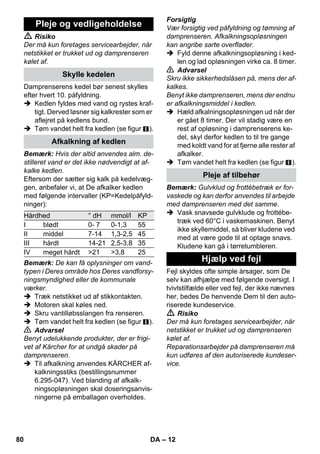 – 10 
Ved lave udendørstemperaturer, især om 
vinteren, bør ruden opvarmes idet hele gla-soverfladen 
afdampes. På den måde und-gås 
spændinger på overfladen, som kan 
føre til et glasbrud. 
Rens derefter vinduet med hånddysen og 
overtræk. Brug rudeafstyrgeren til at fjerne 
vand eller tør overfladen med en klud. 
Forsigtig 
For at undgå skader, må dampen ikke ret-tes 
mod forseglede steder på vinduesram-men. 
Damppistolen kan også anvendes uden til-behør, 
f.eks.: 
– til at fjerne lugter og folder fra hængen-de 
tøj idet tøjet afdampes med en af-stand 
på 10-20 cm. 
– til afstøvning af planter. Overhold her 
en afstand på 20-40 cm. 
– til våd fjernelse af støv idet kluden af-dampes 
og derefter bruges til at rense 
møblerne. 
Jo nærmere dysen holdes imod de tilsmud-sede 
steder, desto stærkere er rengørings-effekten 
fordi temperaturen og dampen er 
højest ved dysens udslip. Især praktisk til 
rengøring af utilgængelige steder, fuger, 
armaturer, afløb, vaskekummer, wc'er, per-sienner 
eller radiatorer. Før damprengørin-gen 
kan man dryppe eddike eller citronsyre 
på stærke aflejringer, lad det indvirke 5 mi-nutter 
og afdamp så. 
Rundbørsten kan monteres på punktstråle-dysen 
som supplering. Via børstning kan 
hårdnakkede tilsmudsninger lettere fjernes. 
Forsigtig 
Ikke egnet til rengøring af sensitive overfla-der. 
 Figur 
Monter rundbørsten på punktstråledy-sen. 
Powerdysen kan monteres på punktstråle-dysen 
som supplering. 
Powerdysen øger den hastighed, dampen 
kommer ud med. Den er velegnet til rengø-ring 
af stærk tilsmudsede områder, ud-blæsning 
af hjørner, fuger osv. 
 Figur 
Fastgør powerdysen på punktstråledy-sen 
svarende til rundbørsten. 
Træk venligst frottéovertrækket over hånd-dysen. 
Især velegnet til små overflader, 
som kan vaskes, brusekabiner og spejl. 
Egnet til alle væg- og gulvbelægninger som 
kan vaskes, f.eks. stengulve, fliser og PVC-gulve. 
Sørg for at arbejde langsomt på me-get 
snavsede flader, så dampen har læn-gere 
tid at virke i. 
Bemærk: Rester af rengøringsmidler eller 
plejeemulsioner, som stadig sidder på den 
overflade som skal renses, kan forårsage 
striber ved damprengøringen. Disse striber 
forsvinder dog efter flere anvendelser. 
 Figur 
Fastgør gulvkluden på gulvdysen. 
1 Fold gulvkluden på langs og sæt gulv-dysen 
på kluden. 
2 Åbn holdeklemmerne. 
3 Læg kludens endestykke ind i åbnin-gen. 
4 Luk holdeklemmerne. 
Forsigtig 
Fingrene må ikke være imellem klemmerne. 
 Figur 
Ved pauser hænges gulvdysen i parke-ringsholderen. 
Rengøring af glas 
Damppistol 
Punktstråledyse 
Rundbørste 
Powermundstykke 
Hånddyse 
Gulvdyse 
Parkere gylvdysen 
78 DA 
 