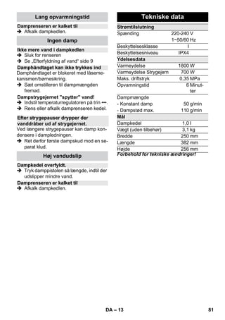 – 11 
Anvendelse: 
– Vinduer, spejle 
– Glasflader i brusekabiner 
– andre jævne overflader 
 Foretag inden første rengøringsrunde 
med vinduesdysen en fedtopløsende 
grundrengøring med hånddysen og et 
frottébetræk. 
 Damp glasfladen jævnt fra en afstand 
på ca. 20 cm. 
 Skrab glasfladen i baner oppefra og ned 
med vinduesdysens gummikant. Tør 
gummikanten og den nederste vindues-kant 
af med en klud efter hver bane. 
 Risiko 
 Dampstrygejernet må ikke bruges, hvis 
det faldt ned, hvis det har synlige ska-der 
eller er utæt. 
 Varmt dampstrygejern og varm 
dampstråle! Henvis andre personer til 
mulige farer for skoldning. Dampstrålen 
må aldrig rettes mod personer eller dyr 
(skoldningsfare). Varmet strygejern må 
ikke komme i kontakt med el-ledninger 
eller brændbare genstande. 
 Advarsel 
 Under opvarmningen eller nedkølingen 
skal dampstrygejernet og dets strøm-ledning 
være udenfor rækkevidden af 
børn, som er yngre end 8 år. 
 Dampstrygejernet skal buges og opbe-vares 
på en stabil overflade. 
Bemærk: Vi anbefaler, at De anvender 
strygebordet fra KÄRCHER med aktiv– 
dampopsugning (2.884-933.0). Dette stry-gebord 
er optimalt tilpasset Deres nye en-hed. 
Det gør strygningen væsentligt lettere 
og hurtigere. Der skal under alle omstæn-digheder 
anvendes et strygebord med et 
strygeunderlag, der kan trænge damp igen-nem, 
og hvor strygejernet glider let. 
 Sæt strygejernets dampstik fast ind i 
stikdåsen. Stikket skal gå således i hak, 
at det kan høres. 
 Sørg for, at der er frisk postevand i 
damprenserens kedel. 
 Damprenseren tages i brug ifølge be-skrivelsen. 
 Vendt til damprenseren er klar til brug. 
Alle tekstiler kan stryges med damp. Stryg 
sarte tryk og stoffer med vrangen udad eller 
iht. angivelser fra producenten. 
Henvisning: For disse følsomme tekstile 
anbefaler vi brugen af KÄRCHER sliplet-sålen 
BE 6006 (bestillingsnr. 2.860-142.0). 
 Stil strygejernets termostat inden for det 
skraverede område (•••/MAX). 
 Så snart strygejernets kontrollampe 
Varmer slukkes, kan man starte at 
stryge. 
Bemærk: Strygesålen skal være varm, 
så dampen ikke bliver til kondens på så-len 
og drypper på strygetøjet. 
 Tryk kontakten damp oppe eller damp 
nede. 
– Intervaldamp: Kontakt damp trykkes. 
Damp strømmer ud så længe kontakten 
trykkes. 
– Konstant damp: Træk låsemekanis-men 
til kontakt damp helt tilbage indtil 
den går i hak. Damp strømmer konstant 
ud. Skub låsemekanismen frem for at 
løsne den. 
 Ret det første dampstød i begyndelsen 
af strygningen eller efter pauser mod en 
klud indtil damp strømmer regelmæs-sigt 
ud. 
 De kan holde strygejernet lodret for at 
dampe gardiner, tøj etc. 
Bemærk: Også ved strygning uden damp 
skal der være vand i kedlen. 
 Indstil temperaturen på Deres stryge-jern 
efter det givne stykke tøj. 
Henvisning: Hold venligst øje med anvis-ningerne 
til strygning og vask i dit tøj. 
 Så snart strygejernets kontrollampe 
Varmer slukkes, kan man starte at 
stryge. 
Rudeafstryger 
Strygejern 
Dampstrygning 
Tørstrygning 
• Syntetik 
•• Uld, silke 
••• Bomuld, linned 
DA 79 
 