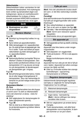 – 6 
I denne bruksanvisningen er den maksima-le 
utrustningen beskrevet. Alt etter modell 
kan det være ulike leveringsomfang (se 
emballasjen). 
 Illustrasjoner se utfol-dingssidene! 
 Se side 2 for illustrasjoner 
1 Skru av sikkerhetslåsen og fyll dam-prenseren 
med maks 1 liter vann. 
2 Skru inn sikkerhetslåsen. 
3 Stikk damppluggen inn i apparatkontak-ten. 
4 Sett i støpselet. 
Slå apparatet på. 
Grønn og oransje kontrollamper lyser. 
5 Vent til den oransje kontrolllampen 
slukker. 
6 Monter tilbehør på damppistolen. 
Damprenseren er driftsklar. 
 Fare 
 Bruk i eksplosjonsfarlige områder er 
forbudt. 
 Ved bruk av apparatet i risikoområder 
skal angjeldende sikkerhetsforskrifter 
følges. 
 Ikke bruk apparatet i svømmebassemf 
som inneholder vann. 
 Ikke bruk apparatet til rengjøring av 
elektriske apparater som f.eks. steke-ovner, 
avtrekkshetter, mikrobølgeov-ner, 
TV, lamper, hårtørkere, eletriske 
varmeovner etc. 
 Kontroller at apparatet og tilbehøret er i 
forskriftsmessig stand før det tas i bruk. 
Apparat og tilbehør må ikke brukes der-som 
det ikke er i feilfritt stand. Vennligst 
kontroller nøye strømtilkobling, sikker-hetslås 
og dampslange. 
 En skadet strømledning må skiftes ut 
umiddelbart hos autorisert kundeser-vice 
eller autorisert elektriker. 
 Dampslange med skader må skiftes ut 
umiddelbart. Det må kun benyttes 
dampslange som er anbefalt av produ-senten 
(se reservedelslisten for artik-kelnummer). 
 Ta aldri i støpselet eller stikkontakten 
med våte hender. 
 Ikke damp gjenstander som inneholder 
helseskadelige materialer (f.eks. asbest). 
Beskrivelse av apparatet 
A1 Apparatkontakt med deksel 
A2 Kontrollampe – varme (ORANSJE) 
A3 Kontrollampe (grønn) – nettspenning 
tilkoblet 
A4 Bryter – På 
A5 Bryter – Av 
A6 Sikkerhetslås 
A7 Holder for tilbehør 
A8 Parkeringsholder for gulvdyse 
A9 Strømledning med støpsel 
A10Løpehjul (2 stk.) 
A11Styrerulle 
B1 Damppistol 
B2 Åpneknapp 
B3 Valgbryter for dampmengde (med bar-nesikring) 
B4 Damphåndtak 
B5 Dampslange 
B6 Dampplugg 
C1 Punktstråledyse 
C2 Rundbørste 
C3 Powerdyse 
D1 Hånddyse 
D2 Frotteovertrekk 
E1 Forlengelsesrør (2 stk.) 
E2 Åpneknapp 
F1 Gulvmunnstykke 
F2 Festeklemme 
F3 Gulvklut 
G1 Vindusavstryker 
Valgmulighet 
H1 Damptrykk strykejern 
H2 Bryter Damp (nede) 
H3 Kontrollampe – varme (ORANSJE) 
H4 Bryter Damp (oppe) 
H5 Låsing for bryter Damp 
H6 Temperaturregulator 
H7 Dampplugg 
Kortveiledning 
Sikkerhetsanvisninger 
NO 83 
 