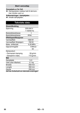 – 11 
 Fare 
 Dampstrykejerent skal ikke brukes der-som 
det har synlige skader eller har lek-kasjer. 
 Varmt dampstrykejern og varm 
dampstråle!Informér andre personer 
om forbrenningsfaren. Rett aldri damp-strålen 
mot personer eller dyr (fare for 
skålding). Pass på at det varme damp-strykejernet 
ikke berører elektriske led-ninger 
eller brennbare gjenstander. 
 Advarsel 
 Dampstrykejernet og tilhørende tilkob-lingsledning 
skal under oppvarming el-ler 
avkjøling være utenfor rekkevidde 
av barn som er yngre enn 8 år. 
 Dampstrykejernet skal brukes og settes 
på et flatt underlag. 
Merk: Vi anbefaler at du bruker Kärcher 
strykbord med aktivt dampavtrekk (2.884- 
933.0). Dette strykebordet er optimalisert til 
bruk sammen med apparatet ditt. Dette gjør 
strykingen betydelig lettere og hurtigere. 
Bruk alltid et strykebord med dampgjen-nomtrengelig 
, gitteraktig strykeunderlag. 
 Dampkontakt på strykejernet festes til 
apparatkontakten. Du skal da høre at 
støpselet går i lås. 
 pass på at det er rent ledningsvann i 
kjelen på damprenseren. 
 Gjør damprenseren driftsklar i henhold 
til bruksanvisningen. 
 Vent til damprenseren er klar til bruk. 
Alle tekstiler kan dampstrykes. Ømfintlige 
påtrykk eller stoffer skal strykes på baksi-den 
og i henhold til produsentens instruk-sjoner. 
Anvisning: For ømfintlige tekstiler anbefa-ler 
vi bruk av KÄRCHER antiheft-strykesåle 
BE 6006 (bestillingsnr. 2.860-142.0). 
 Sett strykejernets temperaturregulator 
innenfor det skraverte området (•••/ 
MAX). 
 Så snart kontrollampen for oppvarming 
av strykejernet slukker, kan du begynne 
å stryke. 
Anvisning: Sålen på strykejernet må 
være varm, slik at dampen ikke konden-serer 
på sålen, og drypper på stryketøyet. 
 Bruk bryter for damp oppe eller bryter 
for damp nede. 
– Intervalldamping: Trykk på bryteren 
Damp. Dampstrømmer ut så lenge du 
holder bryteren inntrykket. 
– Permanent damping: Trekk bakover 
låsing for dampbryteren til den går i lås. 
Damp strømmer ut kontinuerlig. For å 
løsne låsingen, trykk den helt forover. 
 Ved start av stryking eller etter pauser, 
rett det første dampstøtet mot et tøy-stykke 
til dampen kommer ut i en jevn 
strøm. 
 Du kan holde strykejernet loddrett for å 
dampe gardiner, klær etc. 
Anvisning: Også ved tørr stryking skal det 
være vann i kjelen. 
 Sett temperaturregulatoren på stryke-jernet 
iht. klesstykke som skal strykes. 
Anvisning: Vennligst følg stryke- og vas-keanvisningene 
på etiketten på tøyet. 
 Så snart kontrollampen for oppvarming 
av strykejernet slukker, kan du begynne 
å stryke. 
 Fare 
Vedlikeholdsarbeid må kun utføres når 
støpselet er trukket ut og damprenseren er 
avkjølt. 
Spyl vanntanken på damprenseren minst 
etter hver 10. tankfylling. 
 Fyll tanken med vann og ryst kraftig. 
Derved løsner kalkrester som har festet 
seg på bunnen av vanntanken. 
 Tøm ut alt vann av kjelen (se figur ). 
Strykejern 
Dampstryking 
Tørrstryking 
• Syntetiske stoffer 
•• Ull, silke 
••• Bommull, lin 
Pleie og vedlikehold 
Spyling av vanntank 
88 NO 
 