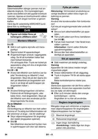 – 6 
I denna bruksanvisning beskrivs aggrega-tet 
med maximal utrustning. Leveransom-fånget 
varierar allt efter modell (se 
förpackningen). 
 Figurer och bilder finns på 
kartongens utfällbara si-dor! 
 Figurer, se sida 2 
1 Skruva loss säkerhetslocket och fyll 
ångtvätten med maximalt 1 liter vatten. 
2 Skruva på säkerhetsklaffen. 
3 Stick i kontakten i apparatens uttag. 
4 Stick i nätkontakten. 
Slå på apparaten. 
De gröna och oranga kontrollamporna 
lyser. 
5 Vänta tills den orange kontrollampan 
slocknar. 
6 Anslut ett tillbehör till ångpistolen. 
Ångtvätten är nu klar att användas. 
 Fara 
 Användning av aggregatet i utrymmen 
med explosionsrisk är förbjuden. 
 Om apparaten ska användas inom risk-områden 
måste respektive säkerhets-föreskrifter 
beaktas. 
 Använd inte apparaten i bassänger där 
det finns vatten. 
 Apparaten får inte användas till rengö-ring 
av elektriska apparater, t.ex. bak-ugn, 
spiskåpa, mikrougn, TV apparat, 
lampa, fön, elektriskt element etc. 
 Kontrollera att apparaten och dess tillbe-hör 
är i bra skick före användning. Om det 
finns brister får apparaten inte användas. 
Var speciellt uppmärksam på nätsladd, 
säkerhetsklaff och ångslang. 
 Skadad nätsladd ska genast bytas ut av 
auktoriserad kundservice/utbildad elek-triker. 
 Byt genast ut skadad ångslang. Endast 
ångslang som rekommenderas av till-verkaren 
får användas (beställnings-nummer, 
se reservdelslistan). 
 Ta aldrig i nätkabeln och nätuttaget 
med fuktiga händer. 
 Använd inte ångan på föremål som 
innehåller hälsovådliga ämnen (t.ex. 
asbest). 
 Rör aldrig vid ångstrålen med handen på 
kort avstånd, och rikta den inte heller mot 
människor eller djur (risk för skållning). 
Beskrivning av aggregatet 
A1 Kontaktdosa med lock 
A2 Kontrollampa - värme (ORANGE) 
A3 Kontrollampa (grön) - nätspänning på 
A4 Brytare – Till 
A5 Brytare – Från 
A6 Säkerhetsklaff 
A7 Hållare för tillbehör 
A8 Parkeringsfäste för golvmunstycke 
A9 Nätkabel med nätkontakt 
A10Bärhjul (2 stycken) 
A11Styrrulle 
B1 Ångpistol 
B2 Avreglingsknapp 
B3 Väljaromkopplare för ångmängd (med 
barnsäkring) 
B4 Ångspak 
B5 Ångslang 
B6 Ånganslutning 
C1 Punktstrålmunstycke 
C2 Rundborste 
C3 Powermunstycke 
D1 Handmunstycke 
D2 Frottéöverdrag 
E1 Förlängningsrör (2 stycken) 
E2 Avreglingsknapp 
F1 Golvmunstycke 
F2 Hållklämmor 
F3 Golvduk 
G1 Fönsterskrapa 
Tillval 
H1 Ångtryck-strykjärn 
H2 Brytare ånga (nere) 
H3 Kontrollampa - värme (ORANGE) 
H4 Brytare ånga (uppe) 
H5 Spärr till brytare ånga 
H6 Temperaturreglering 
H7 Ånganslutning 
Snabbguide 
Säkerhetsanvisningar 
92 SV 
 