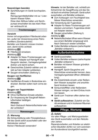 – 10 
 Sprühleitungen im Gerät durchspülen, 
dazu: 
Reinigungsmittelbehälter mit ca.1 Liter-klarem 
Wasser füllen. 
Düse über Abfluss halten und Sprüh-pumpe 
einschalten bis das klare Was-ser 
verbraucht ist. 
Vorsicht 
Immer mit eingesetztem Filterbeutel arbei-ten, 
außer bei Verwendung eines Patro-nenfilters 
(Sonderzubehör). 
Behälter und Zubehör müssen trocken 
sein, damit nichts verklebt. 
Abbildung 
 Filterbeutel einsetzen. 
Abbildung 
 Adapter für Nass-/Trockensaugen ver-wenden. 
Adapter auf Handgriff oder 
Saugrohr stecken, Verriegelungshebel 
drehen und damit sichern. 
 Gewünschtes Zubehör wählen und di-rekt 
auf den Adapter aufstecken. 
 Saugen einschalten (Stellung I). 
Abbildung 
 Hartflächen-Einsatz in Bodendüse ein-drücken. 
Borsten sollen nach vorne zei-gen. 
Abbildung 
 Ohne Hartflächen-Einsatz arbeiten. 
 Zur Anpassung der Saugkraft Neben-luftschieber 
betätigen. 
Hinweis: 
Nach Gebrauch Nebenluftschieber wie-der 
schließen! 
 Warnung 
Bei Schaumbildung oder Flüssigkeitsaus-tritt 
das Gerät sofort ausschalten oder den 
Netzstecker ziehen! 
Keinen Filterbeutel verwenden! 
Hinweis: Ist der Behälter voll, schließt ein 
Schwimmer die Saugöffnung und das Ge-rät 
läuft mit erhöhter Drehzahl. Gerät sofort 
ausschalten und Behälter entleeren. 
 Zum Aufsaugen von Feuchtigkeit bzw. 
Nässe Waschdüse verwenden. 
Bei Verwendung der Fugendüse: 
 Adapter für Nass-/Trockensaugen auf-stecken 
und sichern. Fugendüse direkt 
auf Adapter stecken. 
 Saugen einschalten (Stellung I). 
Abbildung 
 Nebenluftschieber öffnen wenn Wasser 
aus einem Behälter eingesaugt wird. 
Nach Gebrauch wieder schließen. 
 Vollen Behälter entleeren (siehe Kapitel 
„Behälter entleeren“). 
 Gerät ausschalten. 
 Vollen Behälter entleeren (siehe Kapitel 
„Behälter entleeren“). 
 Behälter mit klarem Wasser gründlich 
auswaschen. 
 Handgriff, Sprüh-Saugrohre und 
Waschdüse voneinander trennen, dazu 
Verriegelungsshebel öffnen (Mittelstel-lung). 
 Die Zubehörteile einzeln unter fließen-dem 
Wasser ausspülen und anschlie-ßend 
trocknen lassen. 
 Schaumstofffilter unter fließendem 
Wasser reinigen, vor dem Einbau trock-nen 
lassen. 
 Gerät zum Trocknen offen stehen las-sen. 
 Gerät aufbewahren. Zubehör am Ge-rät 
verstauen und in trockenen Räumen 
aufbewahren. 
 Gefahr 
Vor allen Pflege– und Wartungsarbeiten 
das Gerät ausschalten und den Netzste-cker 
ziehen. 
Reparaturarbeiten und Arbeiten an elektri-schen 
Bauteilen dürfen nur vom autorisier-ten 
Kundendienst durchgeführt werden. 
Nassreinigen beenden 
Trockensaugen 
Saugen von Hartflächen 
Saugen von Teppichböden 
Nasssaugen 
Außerbetriebnahme 
Pflege, Wartung 
10 DE 
 