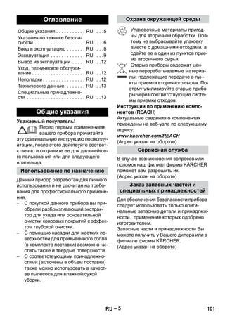 – 5 
Уважаемый покупатель! 
Перед первым применением 
вашего прибора прочитайте 
эту оригинальную инструкцию по эксплу- 
атации, после этого действуйте соответ- 
ственно и сохраните ее для дальнейше- 
го пользования или для следующего 
владельца. 
Данный прибор разработан для личного 
использования и не расчитан на требо- 
вания для профессионального примене- 
ния. 
– C покупкой данного прибора вы при- 
обрели разбрызгивающий экстрак- 
тор для ухода или основательной 
очистки ковровых покрытий с эффек- 
том глубокой очистки. 
– С помощью насадки для жестких по- 
верхностей для промывочного сопла 
(в комплекте поставки) возможно чи- 
стить также и твердые поверхности. 
– С соответствующими принадлежно- 
стями (включены в объем поставки) 
также можно использовать в качест- 
ве пылесоса для влажной/сухой 
уборки. 
Упаковочные материалы пригод- 
ны для вторичной обработки. Поэ- 
тому не выбрасывайте упаковку 
вместе с домашними отходами, а 
сдайте ее в один из пунктов прие- 
ма вторичного сырья. 
Старые приборы содержат цен- 
ные перерабатываемые материа- 
лы, подлежащие передаче в пун- 
кты приемки вторичного сырья. По- 
этому утилизируйте старые прибо- 
ры через соответствующие систе- 
мы приемки отходов. 
Инструкции по применению компо- 
нентов (REACH) 
Актуальные сведения о компонентах 
приведены на веб-узле по следующему 
адресу: 
www.kaercher.com/REACH 
(Адрес указан на обороте) 
В случае возникновения вопросов или 
поломок наш филиал фирмы KÄRCHER 
поможет вам разрешить их. 
(Адрес указан на обороте) 
Для обеспечения безопасности прибора 
следует использовать только ориги- 
нальные запасные детали и принадлеж- 
ности, применение которых одобрено 
изготовителем. 
Запасные части и принадлежности Вы 
можете получить у Вашего дилера или в 
филиале фирмы KÄRCHER. 
(Адрес указан на обороте) 
Оглавление 
Общие указания . . . . . . . . . . . RU . . .5 
Указания по технике безопа- 
сности . . . . . . . . . . . . . . . . . . . RU . . .6 
Ввод в эксплуатацию . . . . . . . RU . . .8 
Эксплуатация . . . . . . . . . . . . . RU . . .9 
Вывод из эксплуатации . . . . . RU . .12 
Уход, техническое обслужи- 
вание . . . . . . . . . . . . . . . . . . . . RU . .12 
Неполадки . . . . . . . . . . . . . . . . RU . .12 
Технические данные. . . . . . . . RU . .13 
Специальные принадлежно- 
сти . . . . . . . . . . . . . . . . . . . . . . RU . .13 
Общие указания 
Использование по назначению 
Охрана окружающей среды 
Сервисная служба 
Заказ запасных частей и 
специальных принадлежностей 
RU 101 
 