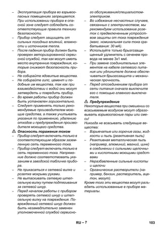 – 7 
– Эксплуатация прибора во взрывоо- 
пасных помещениях запрещается. 
При использовании прибора в опа- 
сной зоне следует соблюдать со- 
ответствующие правила техники 
безопасности. 
– Прибор следует защищать от 
сильных погодных влияний, влажно- 
сти и источников тепла. 
– После падения прибор должен быть 
проверен авторизированной серви- 
сной службой, так как могут иметь 
место внутренние повреждения, ко- 
торые снижают безопасность при- 
бора. 
– Не собирайте ядовитые вещества. 
– Не собирайте гипс, цемент и по- 
добные им вещества, так как при 
взаимодействии с водой они могут 
затвердеть и повредить прибор. 
– Во время работы прибор должен 
быть установлен горизонтально. 
– Следует применять только реко- 
мендуемые производителем мою- 
щие средства, а также учитывать 
указания по применению, удалению 
отходов и предупреждения произво- 
дителя моющего средства. 
 Опасность поражения током 
– Прибор следует включать только в 
соответствующим образом зазем- 
ленную сеть переменного тока. 
– Прибор следует включать только в 
сеть переменного тока. Напряже- 
ние должно соответствовать ука- 
заниям в заводской табличке прибо- 
ра. 
– Не прикасаться к сетевой вилке и 
розетке мокрыми руками. 
– Не вытаскивать сетевую штеп- 
сельную вилку путем подтягивания 
за сетевой шнур. 
– Перед началом работы с прибором 
проверять сетевой шнур и штеп- 
сельную вилку на повреждения. По- 
врежденный сетевой шнур должен 
быть незамадлительно заменен 
уполномоченной службой сервисно- 
го обслуживания/специалистом- 
электриком. 
– Во избежание несчастных случаев, 
связанных с электричеством, мы 
рекомендуем использование розе- 
ток с предвключенным устройст- 
вом защиты от тока повреждения 
(макс. номинальная сила тока сра- 
батывания: 30 мА). 
– Используйте только брызгозащи- 
щенный удлинитель с сеченем про- 
вода не менее 3x1 ммІ. 
– При замене соединительных эле- 
ментов на кабеле сетевого пита- 
ния или удлинителе должна обеспе- 
чиваться брызгозащита и механи- 
ческая прочность. 
– Перед отсоединением прибора от 
сети питания сначала выключите 
его с помощью главного выключа- 
теля. 
 Предупреждение 
Некоторые вещества при смешении со 
всасываемым воздухом могут образо- 
вывать взрывоопасные пары или сме- 
си! 
Никогда не всасывать следующие ве- 
щества: 
– Взрывчатые или горючие газы, жид- 
кости и пыль (реактивная пыль) 
– Реактивная металлическая пыль 
(например, алюминий, магний, цинк) 
в соединении с сильными щелочны- 
ми и кислотными моющими средст- 
вами 
– Неразбавленные сильные кислоты 
и щелочи 
– Органические растворители (на- 
пример, бензин, растворитель, аце- 
тон, мазут). 
Кроме того эти вещества могут разъ- 
едать использованные в приборе ма- 
териалы. 
RU 103 
 