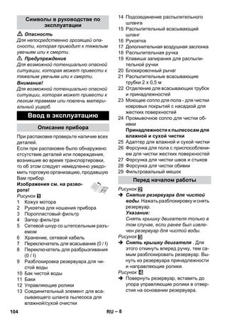 – 8 
 Опасность 
Для непосредственно грозящей опа- 
сности, которая приводит к тяжелым 
увечьям или к смерти. 
 Предупреждение 
Для возможной потенциально опасной 
ситуации, которая может привести к 
тяжелым увечьям или к смерти. 
Внимание! 
Для возможной потенциально опасной 
ситуации, которая может привести к 
легким травмам или повлечь матери- 
альный ущерб. 
При распаковке проверьте наличие всех 
деталей. 
Если при распаковке было обнаружено 
отсутствие деталей или повреждения, 
возникшие во время транспортировки, 
то об этом следует немедленно уведо- 
мить торговую организацию, продавшую 
Вам прибор. 
Изображения см. на разво- 
роте! 
Рисунок 
1 Кожух мотора 
2 Рукоятка для ношения прибора 
3 Поропластовый фильтр 
4 Запор фильтра 
5 Сетевой шнур со штепсельным разъ- 
емом 
6 Хранение, сетевой кабель 
7 Переключатель для всасывания (0 / I) 
8 Переключатель для разбрызгивания 
(0 / I) 
9 Разблокировка резервуара для чи- 
стой воды 
10 Бак чистой воды 
11 Баки 
12 Управляющие ролики 
13 Соединительный элемент для вса- 
сывающего шланга пылесоса для 
влажной/сухой очистки 
14 Подсоединение распылительного 
шланга 
15 Распылительный всасывающий 
шланг 
16 Рукоятка 
17 Дополнительная воздушная заслонка 
18 Распылительная ручка 
19 Клавиша запирания для распыли- 
тельной ручки 
20 Блокировочный рычаг 
21 Распылительные всасывающие 
трубки 2 х 0,5 м 
22 Отделение для всасывающих трубок 
и принадлежностей 
23 Моющее сопло для пола - для чистки 
ковровых покрытий с насадкой для 
жестких поверхностей 
24 Промывочное сопло для чистки об- 
ивки 
Принадлежности к пылесосам для 
влажной и сухой чистки 
25 Адаптер для влажной и сухой чистки 
26 Форсунка для пола с приспособлени- 
ем для чистки жестких поверхностей 
27 Форсунка для чистки швов и стыков 
28 Форсунка для чистки обивки 
29 Фильтровальный мешок 
Рисунок 
 Снятие резервуара для чистой 
воды. Нажать разблокировку и снять 
резервуар. 
Указание: 
Снять крышку двигателя только в 
том случае, если ранее был извле- 
чен резервуар для чистой воды. 
Рисунок 
 Снять крышку двигателя . Для 
этого откинуть вперед ручку, тем са- 
мым разблокировать резервуар. Вы- 
нуть из резервуара принадлежности 
и направляющие ролики. 
Рисунок 
 Повернуть резервуар, вставить до 
упора управляющие ролики в отвер- 
стия на основании резервуара. 
Символы в руководстве по 
эксплуатации 
Ввод в эксплуатацию 
Описание прибора 
Перед началом работы 
104 RU 
 