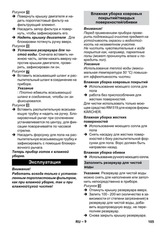 – 9 
Рисунок 
 Повернуть крышку двигателя и на- 
деть поропластовый фильтр на 
фильтрующий элемент. 
 Насадить запор фильтра и повер- 
нуть, чтобы зафиксировать его. 
 Надеть крышку двигателя . Для 
блокировки потянуть ручку вверх. 
Рисунок 
 Установка резервуара для чи- 
стой воды. Сначала вставить ни- 
жнюю часть, затем нажать вверху на- 
против крышки двигателя, прове- 
рить, зафиксирован ли он. 
Рисунок 
 Вставить всасывающий шланг и рас- 
пылительный шланг в соединение на 
приборе. 
Указание 
: Плотно вдавить всасывающий 
шланг в соединение, чтобы он за- 
фиксировался. 
Рисунок 
 Вставить распылительную всасыва- 
ющую трубку и надеть на ручку. Бло- 
кировочный рычаг при сочленении 
устанавливается по центру, для фик- 
сации поворачивайте по часовой 
стрелке. 
 Насадить форсунку для пола на рас- 
пылительную всасывающую трубку и 
зафиксировать с помощью блокиро- 
вочного рычага. 
Теперь прибор готов к влажной 
уборке. 
Внимание! 
Работать всегда только с установ- 
ленным поропластовым фильтром, 
как при влажной уборке, так и при 
влажной/сухой чистке! 
Внимание! 
Перед применением прибора прове- 
рить подлежащий очистке предмет на 
устойчивость окраски и водостой- 
кость на незаметном участке. 
Не чистить чувствительные к воде 
покрытия как, например, паркетные 
полы (может проникнуть влага и по- 
вредить пол). 
Указание 
Использование теплой воды (макси- 
мальная температура 50 °C) повыша- 
ет эффективность чистки. 
 Использование моющего сопла для 
пола 
 работа без приспособления для 
жестких поверхностей. 
Для чистки использовать только мою- 
щее средство RM 519 для ковров фирмы 
KÄRCHER. 
 Использование моющего сопла для 
пола 
 Снять насадку для жестких повер- 
хностей с боку распылительной фор- 
сунки для пола. Ворс должен быть 
направлен назад. 
 Использование ручного моющего сопла. 
Указание: Резервуар для чистой воды 
можно снять для наполнения или запол- 
нить непосредственно в приборе. 
Рисунок 
 Откинуть крышку резервуара вверх. 
 Залить 100 - 200 мл (количество в за- 
висимости от степени загрязнения) в 
резервуар для чистой воды, доба- 
вить водопроводную воду, не пере- 
полняя резервуар. 
 Снова закрыть крышку резервуара. 
Эксплуатация 
Влажная уборка ковровых 
покрытий/твердых 
поверхностей/обивки 
Влажная уборка ковровых покрытий 
Влажная уборка жестких 
поверхностей 
Влажная уборка обивки 
Заполнить резервуар для чистой 
воды 
RU 105 
 