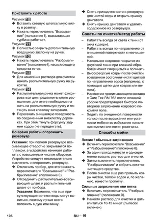 – 10 
Рисунок 
 Вставить сетевую штепсельную вил- 
ку в розетку. 
 Нажать переключатель Всасыва- 
ние (положение I), всасывающая 
турбина работает. 
Рисунок 
 Полностью закрыть дополнительную 
воздушную заслонку на ручке. 
Рисунок 
 Нажать переключатель Разбрызги- 
вание (положение I), насос моющего 
средства готов. 
Рисунок 
 Для нанесения раствора для очистки 
нажать распылительную ручку на ру- 
коятке. 
Рисунок 
 Распылительная ручка может фикси- 
роваться для продолжительного рас- 
пыления, для этого необходимо на- 
жать на распылительную ручку и по- 
тянуть вниз клавишу запирания. 
 Пересекать очищаемую поверхность 
по соединенным внахлестку дорож- 
ках. При этом тянуть форсунку зад- 
ним ходом (не передвигать). 
Указание: при полном резервуаре вса- 
сывающее отверстие закрывается по- 
плавком, а устройство начинает рабо- 
тать с повышенным числом оборотов. 
Устройство следует незамедлительно 
выключить и опорожнить резервуар. 
 Отключить прибор, для этого нажать 
переключатели Всасывание и Раз- 
брызгивание (положение 0). 
 Отсоединить распылительно-всасы- 
вающий шланг и распылительный 
шланг от прибора. 
Указание: Возможно, что еще при- 
сутствующие остатки воды могут вы- 
литься, поэтому лучше всего 
положить в душ или ванну. 
 Снять принадлежности и резервуар 
для чистой воды и открыть крышку 
двигателя. 
 Снять крышку двигателя и удалить 
содержимое из резервуара. 
– Работать всегда от света к тени (от 
окна к двери). 
– Работать всегда по направлению от 
очищенной поверхности к неочищен- 
ной. 
– Напольное ковровое покрытие из 
джутовой ткани при влажной обра- 
ботке может сморщиться и полинять. 
– Высоковорсые ковры после очистки 
во влажном состоянии чистят щеткой 
по направлению ворса (например, с 
помощью щетки для ковров или ве- 
ника). 
– Нанесение пропитывающего состава 
с Care Tex RM 762 после влажной 
уборки предотвращает быстрое по- 
вторное загрязнение коврового по- 
крытия пола. 
– Ходить по очищенной поверхности 
только после высыхания или уста- 
новки мебели во избежание появле- 
ния вмятин или пятен ржавчины. 
 Включить переключатели Всасывание 
и Разбрызгивание (положение 0). 
 За один проход нанести и одновре- 
менно всосать раствор для очистки. 
 Затем выключить переключатель 
Разбрызгивание и собрать остаток 
чистящего средства. 
 После очистки еще раз промыть ков- 
ры чистой, теплой водой и, по жела- 
нию, нанести пропитку. 
 Включить переключатель Разбрыз- 
гивание (положение 0). 
 Нанести раствор для очистки и дать 
впитаться 10-15 минут (пылесос 
включен). 
Приступить к работе 
Во время работы опорожнить 
резервуар 
Советы по очистке/метод работы 
Способы мойки 
Легкие / обычные загрязнения 
Сильные загрязнения или пятна 
106 RU 
 