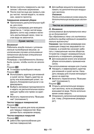 – 11 
 Затем очистить поверхность как при 
легком / обычном загрязнении. 
 После очистки еще раз промыть ков- 
ры чистой, теплой водой и, по жела- 
нию, нанести пропитку. 
 Прополоскать распылительные труб- 
ки, для этого: 
Налить в резервуар для моющего 
средства ок. 1 литра чистой воды. 
Держать сопло над сливом и вклю- 
чить распыляющий насос, пока чи- 
стая вода не закончится. 
Внимание! 
Работать всегда только с установ- 
ленным пылесборным мешком, за 
исключением случаев использования 
патронного фильтра (специальные 
принадлежности). 
Резервуар и принадлежности должны 
быть сухими, чтобы ничто не залипа- 
ло. 
Рисунок 
 Установка пылесборного мешка. 
Рисунок 
 Использовать адаптер для влажной 
и сухой чистки. Надеть адаптер на 
ручку или всасывающий шланг, по- 
вернуть блокировочный рычаг и за- 
фиксировать. 
 Выбрать желаемые принадлежности 
и надеть на распылительные всасы- 
вающие трубки или прямо на адап- 
тер. 
 Включить переключатель Всасыва- 
ние (положение I). 
Рисунок 
 Нажать на щетке для пола на режим 
для твердых поверхностей. Ворс 
должен быть направлен вперед. 
Рисунок 
 работа без приспособления для 
жестких поверхностей. 
 Для выбора мощности всасывания 
нажать на дополнительную воздуш- 
ную заслонку. 
Указание: 
После использования снова закрыть 
дополнительную воздушную заслон- 
ку! 
 Внимание: 
использование фильтровального меш- 
ка не допускается! 
При образовании пены или вытекании 
жидкости прибор надлежит незамедли- 
тельно выключить! 
Указание: при полном резервуаре вса- 
сывающее отверстие закрывается по- 
плавком, а устройство начинает рабо- 
тать с повышенным числом оборотов. 
Устройство следует незамедлительно 
выключить и опорожнить резервуар. 
 Для всасывания влаги или влажной 
уборки использовать промывочное 
сопло. 
При использовании насадки для стыков: 
 Насадить и зафиксировать адаптер 
для влажной и сухой чистки. Наса- 
дить насадку для стыков непосредст- 
венно на адаптер. 
 Включить переключатель Всасыва- 
ние (положение I). 
Рисунок 
 Открыть дополнительную воздуш- 
ную заслонку, если из резервуара 
всасывается вода. После использо- 
вания снова закрыть. 
 Опорожнить заполненный резервуар 
(см. главу „Опорожнение резервуа- 
ра“). 
Завершение влажной уборки 
Сухая чистка 
Чистка твердых поверхностей 
Чистка ковровых покрытий 
Чистка во влажном режиме 
RU 107 
 