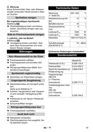 – 11 
 Warnung 
Keine Scheuermittel, Glas- oder Allzweck-reiniger 
verwenden! Gerät niemals in Was-ser 
tauchen. 
Bei ungleichmäßigem Sprühstrahl. 
Abbildung 
 Düsenbefestigung lösen und heraus-ziehen, 
Sprühdüse reinigen oder aus-tauschen. 
1 x jährlich, oder bei Bedarf. 
Abbildung 
 Verriegelung drehen und lösen. Sieb 
nach oben herausnehmen und unter 
klarem Wasser reinigen. 
 Frischwassertank auffüllen. 
 Frischwassertank auf korrekten Sitz 
prüfen. 
 Reinigungsmittelpumpe defekt, Kun-dendienst 
beauftragen. 
 Sprühdüse von Waschdüse reinigen. 
 Nebenluftschieber am Handgriff schlie-ßen. 
Siehe auch Abbildung 11 
 Zubehör, Saugschlauch oder Saugroh-re 
sind verstopft: Verstopfung entfer-nen. 
 Filterbeutel ist voll: Neuen Filterbeutel 
einsetzen. 
 Schaumstofffilter reinigen. 
 Frischwassertank nachfüllen. 
 Netzstecker einstecken. 
 Überhitzungsschutz hat ausgelöst, Ge-rät 
abkühlen lassen. 
Technische Änderungen vorbehalten! 
Sprühdüse reinigen 
Sieb im Frischwassertank reinigen 
Störungen 
Kein Wasseraustritt an der Düse 
Sprühstrahl ungleichmäßig 
Ungenügende Saugleistung 
Reinigungsmittelpumpe laut 
Gerät läuft nicht 
Technische Daten 
Spannung 
1~ 50/60 Hz 
220 - 240 V 
Netzabsicherung (trä-ge) 
10 A 
Behältervolumen 18 l 
Wasseraufnahme, 
max. 
4 l 
Leistung Pnenn 1200 W 
Leistung Pmax 1400 W 
Netzkabel H05-VV-F2x0,75 
Schalldruckpegel 
(EN 60704-2-1) 
74 dB(A) 
Sonderzubehör 
Bestell-Nr. 
Filterbeutel (5 St.) 6.959-130.0 
Patronenfilter 6.414-552.0 
Sprüh-Ex Handdüse zur 
Polsterreinigung 
2.885-018.0 
Teppichreiniger 
RM 519 
(1 l Flasche) 
International 6.295-771.0 
Textilimprägnierer Care 
Tex 
RM 762 
(0,5 l Flasche) 
International 6.295-769.0 
DE 11 
 