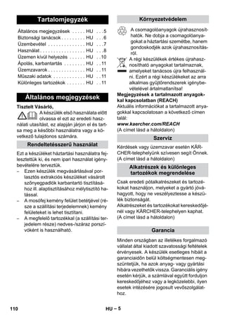 – 5 
Tisztelt Vásárló, 
A készülék első használata előtt 
olvassa el ezt az eredeti hasz-nálati 
utasítást, ez alapján járjon el és tart-sa 
meg a későbbi használatra vagy a kö-vetkező 
tulajdonos számára. 
Ezt a készüléket háztartási használatra fej-lesztettük 
ki, és nem ipari használat igény-bevételére 
terveztük. 
– Ezen készülék megvásárlásával por-lasztós 
extrakciós készüléket vásárolt 
szőnyegpadlók karbantartó tisztításá-hoz 
ill. alaptisztításához mélytisztító ha-tással. 
– A mosófej kemény felület betétjével (ré-sze 
a szállítási terjedelemnek) kemény 
felületeket is lehet tisztítani. 
– A megfelelő tartozékkal (a szállítási ter-jedelem 
része) nedves-/száraz porszí-vóként 
is használható. 
A csomagolóanyagok újrahasznosít-hatók. 
Ne dobja a csomagolóanya-gokat 
a háztartási szemétbe, hanem 
gondoskodjék azok újrahasznosítás-ról. 
A régi készülékek értékes újrahasz-nosítható 
anyagokat tartalmaznak, 
amelyeket tanácsos újra felhasznál-ni. 
Ezért a régi készülékeket az arra 
alkalmas gyűjtőrendszerek igénybe-vételével 
ártalmatlanítsa! 
Megjegyzések a tartalmazott anyagok-kal 
kapcsolatban (REACH) 
Aktuális információkat a tartalmazott anya-gokkal 
kapcsolatosan a következő címen 
talál: 
www.kaercher.com/REACH 
(A címet lásd a hátoldalon) 
Kérdések vagy üzemzavar esetén KÄR-CHER- 
telephelyünk szívesen segít Önnek. 
(A címet lásd a hátoldalon) 
Csak eredeti pótalkatrészeket és tartozé-kokat 
használjon, melyeket a gyártó jóvá-hagyott, 
hogy ne veszélyeztesse a készü-lék 
biztonságát. 
Alkatrészeket és tartozékokat kereskedőjé-nél 
vagy KÄRCHER-telephelyen kaphat. 
(A címet lásd a hátoldalon) 
Minden országban az illetékes forgalmazó 
vállalat által kiadott szavatossági feltételek 
érvényesek. A készülék esetleges hibáit a 
garanciaidőn belül költségmentesen meg-szüntetjük, 
ha azok anyag- vagy gyártási 
hibára vezethetők vissza. Garanciális igény 
esetén kérjük, a számlával együtt forduljon 
kereskedőjéhez vagy a legközelebbi, ilyen 
esetek intézésére jogosult vevőszolgálat-hoz. 
Tartalomjegyzék 
Általános megjegyzések . . . . . HU . . .5 
Biztonsági tanácsok . . . . . . . . . HU . . .6 
Üzembevétel . . . . . . . . . . . . . . HU . . .7 
Használat . . . . . . . . . . . . . . . . . HU . . .8 
Üzemen kívül helyezés . . . . . . HU . .10 
Ápolás, karbantartás . . . . . . . . HU . . 11 
Üzemzavarok . . . . . . . . . . . . . . HU . . 11 
Műszaki adatok . . . . . . . . . . . . HU . . 11 
Különleges tartozékok . . . . . . . HU . . 11 
Általános megjegyzések 
Rendeltetésszerű használat 
Környezetvédelem 
Szerviz 
Alkatrészek és különleges 
tartozékok megrendelése 
Garancia 
110 HU 
 