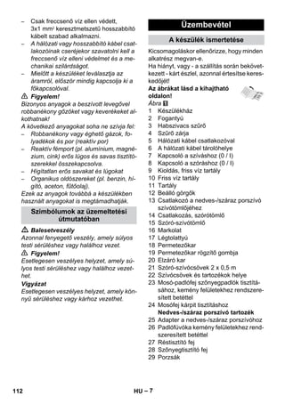 – 7 
– Csak freccsenő víz ellen védett, 
3x1 mm2 keresztmetszetű hosszabbító 
kábelt szabad alkalmazni. 
– A hálózati vagy hosszabbító kábel csat-lakozóinak 
cseréjekor szavatolni kell a 
freccsenő víz elleni védelmet és a me-chanikai 
szilárdságot. 
– Mielőtt a készüléket leválasztja az 
áramról, először mindig kapcsolja ki a 
főkapcsolóval. 
 Figyelem! 
Bizonyos anyagok a beszívott levegővel 
robbanékony gőzöket vagy keverékeket al-kothatnak! 
A következő anyagokat soha ne szívja fel: 
– Robbanékony vagy éghető gázok, fo-lyadékok 
és por (reaktív por) 
– Reaktív fémport (pl. alumínium, magné-zium, 
cink) erős lúgos és savas tisztító-szerekkel 
összekapcsolva. 
– Hígítatlan erős savakat és lúgokat 
– Organikus oldószereket (pl. benzin, hí-gító, 
aceton, fűtőolaj). 
Ezek az anyagok továbbá a készülékben 
használt anyagokat is megtámadhatják. 
 Balesetveszély 
Azonnal fenyegető veszély, amely súlyos 
testi sérüléshez vagy halálhoz vezet. 
 Figyelem! 
Esetlegesen veszélyes helyzet, amely sú-lyos 
testi sérüléshez vagy halálhoz vezet-het. 
Vigyázat 
Esetlegesen veszélyes helyzet, amely kön-nyű 
sérüléshez vagy kárhoz vezethet. 
Kicsomagoláskor ellenőrizze, hogy minden 
alkatrész megvan-e. 
Ha hiányt, vagy - a szállítás során bekövet-kezett 
- kárt észlel, azonnal értesítse keres-kedőjét! 
Az ábrákat lásd a kihajtható 
oldalon! 
Ábra 
1 Készülékház 
2 Fogantyú 
3 Habszivacs szűrő 
4 Szűrő zárja 
5 Hálózati kábel csatlakozóval 
6 A hálózati kábel tárolóhelye 
7 Kapcsoló a szíváshoz (0 / I) 
8 Kapcsoló a szóráshoz (0 / I) 
9 Kioldás, friss víz tartály 
10 Friss víz tartály 
11 Tartály 
12 Beálló görgők 
13 Csatlakozó a nedves-/száraz porszívó 
szívótömlőjéhez 
14 Csatlakozás, szórótömlő 
15 Szóró-szívótömlő 
16 Markolat 
17 Légtolattyú 
18 Permetezőkar 
19 Permetezőkar rögzítő gombja 
20 Elzáró kar 
21 Szóró-szívócsövek 2 x 0,5 m 
22 Szívócsövek és tartozékok helye 
23 Mosó-padlófej szőnyegpadlók tisztítá-sához, 
kemény felületekhez rendszere-sített 
betéttel 
24 Mosófej kárpit tisztításhoz 
Nedves-/száraz porszívó tartozék 
25 Adapter a nedves-/száraz porszívóhoz 
26 Padlófúvóka kemény felületekhez rend-szeresített 
betéttel 
27 Réstisztító fej 
28 Szőnyegtisztító fej 
29 Porzsák 
Szimbólumok az üzemeltetési 
útmutatóban 
Üzembevétel 
A készülék ismertetése 
112 HU 
 