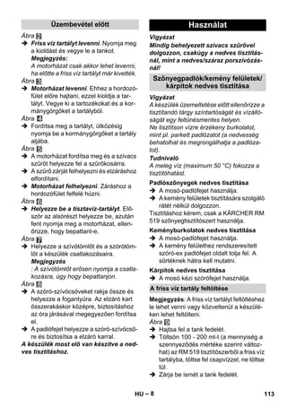 Üzembevétel előtt Használat 
Szőnyegpadlók/kemény felületek/ 
Padlószőnyegek nedves tisztítása 
Keményburkolatok nedves tisztítása 
Kárpitok nedves tisztítása 
A friss víz tartály feltöltése 
– 8 
Ábra 
 Friss víz tartályt levenni. Nyomja meg 
a kioldást és vegye le a tankot. 
Megjegyzés: 
A motorházat csak akkor lehet levenni, 
ha előtte a friss víz tartályt már kivették. 
Ábra 
 Motorházat levenni. Ehhez a hordozó-fület 
előre hajtani, ezzel kioldja a tar-tályt. 
Vegye ki a tartozékokat és a kor-mánygörgőket 
a tartályból. 
Ábra 
 Fordítsa meg a tartályt, ütközésig 
nyomja be a kormánygörgőket a tartály 
aljába. 
Ábra 
 A motorházat fordítsa meg és a szivacs 
szűrőt helyezze fel a szűrőkosárra. 
 A szűrő zárját felhelyezni és elzáráshoz 
elfordítani. 
 Motorházat felhelyezni. Záráshoz a 
hordozófület felfelé húzni. 
Ábra 
 Helyezze be a tisztavíz-tartályt. Elő-ször 
az alsórészt helyezze be, azután 
fent nyomja meg a motorházat, ellen-őrizze, 
hogy bepattant-e. 
Ábra 
 Helyezze a szívótömlőt és a szórótöm-lőt 
a készülék csatlakozásaira. 
Megjegyzés 
: A szívótömlőt erősen nyomja a csatla-kozásra, 
úgy hogy bepattanjon. 
Ábra 
 A szóró-szívócsöveket rakja össze és 
helyezze a fogantyúra. Az elzáró kart 
összerakáskor középre, biztosításhoz 
az óra járásával megegyezően fordítsa 
el. 
 A padlófejet helyezze a szóró-szívócső-re 
és biztosítsa a elzáró karral. 
A készülék most elő van készítve a ned-ves 
tisztításhoz. 
Vigyázat 
Mindig behelyezett szivacs szűrővel 
dolgozzon, csakúgy a nedves tisztítás-nál, 
mint a nedves/száraz porszívózás-nál! 
kárpitok nedves tisztítása 
Vigyázat 
A készülék üzemeltetése előtt ellenőrizze a 
tisztítandó tárgy színtartóságát és vízálló-ságát 
egy feltünésmentes helyen. 
Ne tisztítson vízre érzékeny burkolatot, 
mint pl. parkett padlózatot (a nedvesség 
behatolhat és megrongálhatja a padlóza-tot). 
Tudnivaló 
A meleg víz (maximum 50 °C) fokozza a 
tisztítóhatást. 
 A mosó-padlófejet használja. 
 A kemény felületek tisztítására szolgáló 
rátét nélkül dolgozzon. 
Tisztításhoz kérem, csak a KÄRCHER RM 
519 szőnyegtisztítószert használja. 
 A mosó-padlófejet használja. 
 A kemény felülethez rendszeresített 
szóró-ex padlófejet oldalt tolja fel. A 
sörtéknek hátra kell mutatni. 
 A mosó kézi szórófejet használja. 
Megjegyzés: A friss víz tartályt feltöltéshez 
le lehet venni vagy közvetlenül a készülé-ken 
lehet feltölteni. 
Ábra 
 Hajtsa fel a tank fedelét. 
 Töltsön 100 - 200 ml-t (a mennyiség a 
szennyeződés mértéke szerint változ-hat) 
az RM 519 tisztítószerből a friss víz 
tartályba, töltse fel csapvízzel, ne töltse 
túl. 
 Zárja be ismét a tank fedelét. 
HU 113 
 
