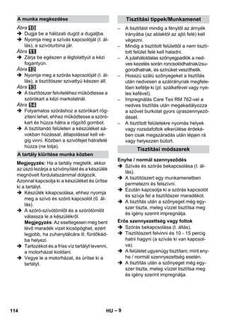 – 9 
Ábra 
 Dugja be a hálózati dugót a dugaljba. 
 Nyomja meg a szívás kapcsolóját (I. ál-lás), 
a szívóturbina jár. 
Ábra 
 Zárja be egészen a légtolattyút a kézi 
fogantyún. 
Ábra 
 Nyomja meg a szórás kapcsolóját (I. ál-lás), 
a tisztítószer szivattyú készen áll. 
Ábra 
 A tisztítószer felviteléhez működtesse a 
szórókart a kézi markolatnál. 
Ábra 
 Folyamatos szóráshoz a szórókart rög-zíteni 
lehet, ehhez működtesse a szóró-kart 
és húzza hátra a rögzítő gombot. 
 A tisztítandó felületen a készüléket sá-vokban 
húzással, átlapolással kell vé-gig 
vinni. Közben a szívófejet hátrafelé 
húzza (ne tolja). 
Megjegyzés: Ha a tartály megtelik, akkor 
az úszó lezárja a szívónyílást és a készülék 
megnövelt fordulatszámmal dolgozik. 
Azonnal kapcsolja ki a készüléket és ürítse 
ki a tartályt. 
 Készülék kikapcsolása, ehhez nyomja 
meg a szívó és szóró kapcsolót (0. ál-lás). 
 A szóró-szívótömlőt és a szórótömlőt 
válassza le a készülékről. 
Megjegyzés: Az esetlegesen még bent 
lévő maradék vizet kicsöpöghet, ezért 
legjobb, ha zuhanytálcára ill. fürdőkád-ba 
helyezi. 
 Tartozékot és a friss víz tartályt levenni, 
a motorházat kioldani. 
 Vegye le a motorházat, és ürítse ki a 
tartályt. 
– A tisztítást mindig a fénytől az árnyék 
irányába (az ablaktól az ajtó felé) kell 
végezni. 
– Mindig a tisztított felülettől a nem tisztí-tott 
felület felé kell haladni. 
– A jutahátoldalas szőnyegpadlók a ned-ves 
kezelés során roncsolódhatnak/zsu-gorodhatnak, 
és színüket veszíthetik. 
– Hosszú szálú szőnyegeket a tisztítás 
után nedvesen a száliránynak megfele-lően 
kefélje ki (pl. szálkefével vagy nye-les 
kefével). 
– Impregnálás Care Tex RM 762-vel a 
nedves tisztítás után megakadályozza 
a szövet burkolat gyors újraszennyező-dését. 
– A tisztított felületekre nyomás helyek 
vagy rozsdafoltok elkerülése érdeké-ben 
csak megszáradás után lépjen rá 
vagy helyezzen bútort. 
 Szívás és szórás bekapcsolása (I. ál-lás). 
 A tisztítószert egy munkamenetben 
permetezni és felszívni. 
 Ezután kapcsolja ki a szórás kapcsolót 
és szívja fel a tisztítószer maradékot. 
 A tisztítás után a szőnyeget még egy-szer 
tiszta, meleg vízzel tisztítsa meg 
és igény szerint impregnálja. 
 Szórás bekapcsolása (I. állás). 
 Tisztítószert felvinni és 10 - 15 percig 
hatni hagyni (a szívás ki van kapcsol-va). 
 A felületet ugyanúgy tisztítani, mint eny-he 
/ normál szennyezettség esetén. 
 A tisztítás után a szőnyeget még egy-szer 
tiszta, meleg vízzel tisztítsa meg 
és igény szerint impregnálja. 
A munka megkezdése 
A tartály kiürítése munka közben 
Tisztítási tippek/Munkamenet 
Tisztítási módszerek 
Enyhe / normál szennyeződés 
Erős szennyezettség vagy foltok 
114 HU 
 