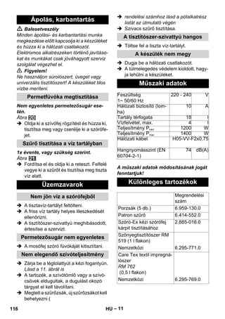 – 11 
 Balesetveszély 
Minden ápolási- és karbantartási munka 
megkezdése előtt kapcsolja ki a készüléket 
és húzza ki a hálózati csatlakozót. 
Elektromos alkatrészeken történő javításo-kat 
és munkákat csak jóváhagyott szerviz 
szolgálat végezhet el. 
 Figyelem! 
Ne használjon súrolószert, üveget vagy 
univerzális tisztítószert! A készüléket tilos 
vízbe meríteni. 
Nem egyenletes permetezősugár ese-tén. 
Ábra 
 Oldja ki a szívófej rögzítést és húzza ki, 
tisztítsa meg vagy cserélje ki a szórófe-jet. 
1x évente, vagy szükség szerint. 
Ábra 
 Fordítsa el és oldja ki a reteszt. Felfelé 
vegye ki a szűrőt és tisztítsa meg tiszta 
víz alatt. 
 A tisztavíz-tartályt feltölteni. 
 A friss víz tartály helyes illeszkedését 
ellenőrizni. 
 A tisztítószer-szivattyú meghibásodott, 
értesítse a szervizt. 
 A mosófej szóró fúvókáját kitisztítani. 
 Zárja be a légtolattyút a kézi fogantyún. 
Lásd a 11. ábrát is 
 A tartozék, a szívótömlő vagy a szívó-csövek 
eldugultak, a dugulást okozó 
tárgyat el kell távolítani. 
 Megtelt a szűrőzsák, új szűrőzsákot kell 
behelyezni ( 
 rendelési számhoz lásd a pótalkatrész 
listát az útmutató végén 
 Szivacs szűrő tisztítása. 
 Töltse fel a tiszta víz-tartályt. 
 Dugja be a hálózati csatlakozót. 
 A túlmelegedés védelem kioldott, hagy-ja 
lehűlni a készüléket. 
A műszaki adatok módosításának jogát 
fenntartjuk! 
Ápolás, karbantartás 
Permetfúvóka megtisztítása 
Szűrő tisztítása a víz tartályban 
Üzemzavarok 
Nem jön víz a szórófejből 
Permetezősugár nem egyenletes 
Nem elegendő szívóteljesítmény 
A tisztítószer-szivattyú hangos 
A készülék nem megy 
Műszaki adatok 
Feszültség 
1~ 50/60 Hz 
220 - 240 V 
Hálózati biztosító (lom-ha) 
10 A 
Tartály térfogata 18 l 
Vízfelvétel, max. 4 l 
Teljesítmény Pnévl 1200 W 
Teljesítmény Pmax 1400 W 
Hálózati kábel H05-VV-F2x0,75 
Hangnyomásszint (EN 
74 dB(A) 
60704-2-1) 
Különleges tartozékok 
Megrendelési 
szám 
Porzsák (5 db.) 6.959-130.0 
Patron szűrő 6.414-552.0 
Szóró-Ex kézi szórófej 
2.885-018.0 
kárpit tisztításához 
Szőnyegtisztítószer RM 
519 (1 l flakon) 
Nemzetközi 6.295-771.0 
Care Tex textil impregná-lószer 
RM 762 
(0,5 l flakon) 
Nemzetközi 6.295-769.0 
116 HU 
 