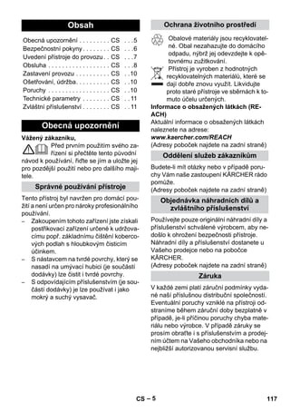 – 5 
Vážený zákazníku, 
Před prvním použitím svého za-řízení 
si přečtěte tento původní 
návod k používání, řiďte se jím a uložte jej 
pro pozdější použití nebo pro dalšího maji-tele. 
Tento přístroj byl navržen pro domácí pou-žití 
a není určen pro nároky profesionálního 
používání. 
– Zakoupením tohoto zařízení jste získali 
postřikovací zařízení určené k udržova-címu 
popř. základnímu čištění koberco-vých 
podlah s hloubkovým čisticím 
účinkem. 
– S nástavcem na tvrdé povrchy, který se 
nasadí na umývací hubici (je součástí 
dodávky) lze čistit i tvrdé povrchy. 
– S odpovídajícím příslušenstvím (je sou-částí 
dodávky) je lze používat i jako 
mokrý a suchý vysavač. 
Obalové materiály jsou recyklovatel-né. 
Obal nezahazujte do domácího 
odpadu, nýbrž jej odevzdejte k opě-tovnému 
zužitkování. 
Přístroj je vyroben z hodnotných 
recyklovatelných materiálů, které se 
dají dobře znovu využít. Likvidujte 
proto staré přístroje ve sběrnách k to-muto 
účelu určených. 
Informace o obsažených látkách (RE-ACH) 
Aktuální informace o obsažených látkách 
naleznete na adrese: 
www.kaercher.com/REACH 
(Adresy poboček najdete na zadní straně) 
Budete-li mít otázky nebo v případě poru-chy 
Vám naše zastoupení KÄRCHER rádo 
pomůže. 
(Adresy poboček najdete na zadní straně) 
Používejte pouze originální náhradní díly a 
příslušenství schválené výrobcem, aby ne-došlo 
k ohrožení bezpečnosti přístroje. 
Náhradní díly a příslušenství dostanete u 
Vašeho prodejce nebo na pobočce 
KÄRCHER. 
(Adresy poboček najdete na zadní straně) 
V každé zemi platí záruční podmínky vyda-né 
naší příslušnou distribuční společností. 
Eventuální poruchy vzniklé na přístroji od-straníme 
během záruční doby bezplatně v 
případě, je-li příčinou poruchy chyba mate-riálu 
nebo výrobce. V případě záruky se 
prosím obraťte i s příslušenstvím a prodej-ním 
účtem na Vašeho obchodníka nebo na 
nejbližší autorizovanou servisní službu. 
Obsah 
Obecná upozornění . . . . . . . . . CS . . .5 
Bezpečnostní pokyny . . . . . . . . CS . . .6 
Uvedení přístroje do provozu . . CS . . .7 
Obsluha . . . . . . . . . . . . . . . . . . CS . . .8 
Zastavení provozu . . . . . . . . . . CS . .10 
Ošetřování, údržba. . . . . . . . . . CS . .10 
Poruchy . . . . . . . . . . . . . . . . . . CS . .10 
Technické parametry . . . . . . . . CS . . 11 
Zvláštní příslušenství . . . . . . . . CS . . 11 
Obecná upozornění 
Správné používání přístroje 
Ochrana životního prostředí 
Oddělení služeb zákazníkům 
Objednávka náhradních dílů a 
zvláštního příslušenství 
Záruka 
CS 117 
 