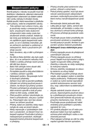 – 6 
Kromě pokynů v návodu na použití musí být 
dodržena i všeobecná, zákonem stanovená 
bezpečnostní ustanovení za účelem zabrá-nění 
vzniku nehody či ohrožení života. 
Každé použití, které nesouhlasí s předlože-nými 
pokyny, vede ke zneplatnění záruky. 
– Toto zařízení není určeno k tomu, aby 
je používaly osoby s omezenými fyzic-kými, 
smyslovými nebo duševními 
schopnostmi nebo osoby zcela bez 
zkušeností a/nebo znalostí, ledaže by 
tak činily pod dohledem osoby pověře-né 
zajištěním jejich bezpečnosti nebo 
poté, co od ní obdržely instruktáž, jak 
se zařízením zacházet a uvědomují si 
nebezpečích, která s používáním pří-stroje 
souvisí. 
– Není dovoleno, aby si děti s přístrojem 
hrály. 
– Na děti je třeba dohlížet, aby bylo zajiš-těno, 
že si se zařízením nebudou hrát. 
– Čištění a údržbu přístroje nesmí prová-dět 
děti bez dozoru. 
– Balicí fólii udržujte mimo dosah dětí, 
hrozí nebezpečí udušení! 
– Po každém použití a vždy před čištěním 
/ údržbou zařízení vypněte. 
– Nebezpečí požáru. Nevysávejte hořící 
či doutnající předměty. 
– Zařízení musí stát na pevném podkladu. 
– Uživatel smí přístroj používat pouze k 
účelům, ke kterým byl přístroj vyroben. 
Při práci s přístrojem je uživatel povinen 
dbát místních specifik a brát při práci 
zřetel na třetí osoby, zvláště děti.. 
– Před použitím zařízení zkontrolujte za-řízení 
a příslušenství, zda jsou v pořád-ku. 
Pokud jejich stav není bez závad, 
nesmí se zařízení používat. 
– Přístroj, kabel ani zástrčku nikdy nepo-nořujte 
do vody ani jiných tekutin. 
– Nikdy nepracujte s vysokotlakým čisti-čem 
v prostorách, ve kterých hrozí ne-bezpečí 
exploze! Používáte-li přístroj v 
nebezpečných prostorách, dodržujte 
bezpodmínečně příslušné bezpečnost-ní 
předpisy. 
– Přístroj chraňte před extrémními vlivy 
počasí, vlhkostí a zdroji tepla. 
– Pokud přístroj upadne, musí být zkont-rolován 
autorizovaným zákaznickým 
servisem, může dojít k poruchám uvnitř, 
které mohou narušit bezpečnost výrob-ku. 
– Nenasávejte žádné jedovaté látky. 
– Látky jako je např. sádra, cement atd. 
nenasávejte, při kontaktu s vodou mo-hou 
ztuhnout a ohrozit funkci přístroje. 
– Při provozu přístroje jej postavte vodo-rovně. 
– Používejte pouze čisticí prostředky do-poručované 
výrobcem a respektujte 
rovněž pokyny k použití, likvidaci a upo-zornění 
výrobců čisticích prostředků. 
 Nebezpečí úrazu elektrickým prou-dem 
– Přístroj zapojujte pouze do předpisově 
uzemněných zásuvek. 
– Přístroj zapojujte pouze na střídavý 
proud. Napětí musí být shodné s údaji o 
napětí na typovém štítku přístroje. 
– Zástrčky a zásuvky se nikdy nedotýkej-te 
mokrýma rukama. 
– Síťovou zástrčku neodpojuje ze zásuv-ky 
taháním za síťový kabel. 
– Před každým použitím přístroje zkont-rolujte, 
zda napájecí vedení a zástrčka 
nejsou poškozeny. Poškozené napáje-cí 
vedení je nutné nechat neprodleně 
vyměnit autorizovanou servisní služ-bou, 
resp. odborníkem na elektrické pří-stroje. 
– Abyste zabránili úrazům vlivem el. 
proudu, doporučujeme používat zásuv-ky 
s předřazeným proudovým chráni-čem 
(jmenovitá hodnota síly proudu vy-pínacího 
mechanismu max. 30 mA). 
– Používejte pouze prodlužovací kabel 
chráněný proti postříkání o průměru 
nejméně 3x1 mm˛. 
– Při výměně připojení na sí't nebo pro-dlužovací 
kabel musí být zajištěna 
ochrana před odstřikující vodou a me-chanická 
pevnost. 
– Před odpojení přístroje ze sítě ho vždy 
napřed vypněte hlavním spínačem. 
Bezpečnostní pokyny 
118 CS 
 