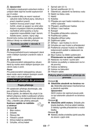 – 7 
 Upozornění 
V kontaktu s nasávaným vzduchem může u 
určitých látek dojít ke tvorbě explozivních 
par či směsí. 
Níže uvedené látky se nesmí nasávat: 
– výbušné nebo hořlavé plyny, tekutiny a 
prach (reaktivní prach) 
– reaktivní kovový prach (např. hliník, 
hořčík, zinek) ve spojení se silně alka-lickými 
a kyselými čisticími prostředky 
– nezředěné silné kyseliny a louhy 
– organická rozpouštědla (např. benzin, 
ředidla barev, aceton, topný olej). 
Kromě toho mohou tyto látky způsobit ne-žádoucí 
škody na materiálu přístroje. 
 Nebezpečí! 
Pro bezprostředně hrozící nebezpečí, které 
vede k těžkým fyzickým zraněním nebo k 
smrti. 
 Upozornění 
Pro potencionálně nebezpečnou situaci, 
která by mohla vést k těžkým fyzickým zra-něním 
nebo k smrti. 
Pozor 
Pro potencionálně nebezpečnou situaci, 
která může vést k lehkým fyzickým zraně-ním 
nebo k věcným škodám. 
Při vybalování přístroje zkontrolujte, zda 
jsou přítomny všechny díly. 
Pokud zjistíte, že některé díly chybí či že 
během přepravy došlo k poškození přístro-je, 
uvědomte o tom laskavě ihned obchod-níka, 
u kterého jste přístroj zakoupili. 
Ilustrace najdete na rozkláda-cí 
stránce! 
Obrázek 
1 Blok motoru 
2 Držadlo 
3 Pěnový filtr 
4 Filtrační uzávěr 
5 Síťový kabel se zástrčkou 
6 Úchytka, sít'ový kabel 
7 Spínač sání (0 / I) 
8 Spínač postřikování (0 / I) 
9 Odemknutí, zásobník na čerstvou vodu 
10 Nádrž na čistou vodu 
11 Nádrž 
12 Kolečka 
13 Přípojka pro sací hadici mokrého a su-chého 
vysavače 
14 Připojení, postřikovací hadice 
15 Stříkací / sací hadice 
16 Rukojeť 
17 Šoupátko přídavného vzduchu 
18 Postřikovací páčka 
19 Západka stříkací páky 
20 Zajišťovací páka 
21 Stříkací - sací trubka 2 x 0,5 m 
22 Úchytka pro sací trubici a příslušenství 
23 Podlahová umývací hubice na čištění 
kobercových podlah s nástavcem na 
tvrdé povrchy 
24 Mycí hubice na čištění polstrování. 
Příslušenství na mokré / suché sání 
25 Nástavec na mokré / suché sání 
26 Hubice na podlahy s nástavcem na tvr-dé 
povrchy 
27 Hubice na štěrbiny 
28 Hubice na čalounění 
29 Filtrační sáček 
Obrázek 
 Odstraňte zásobník na čerstvou vo-du. 
Stiskněte odemykací mechanismus 
a zásobník sejměte. 
Upozornění: 
Skříň motoru lze sejmout pouze poté, 
co byl odstraněn zásobník na čerstvou 
vodu. 
Obrázek 
 Odstraňte skříň motoru. Držadlo pře-klopte 
dopředu, čímž se odjistí nádoba. 
Z nádoby vyjměte příslušenství a vodicí 
kladky. 
Obrázek 
 Nádobu otočte a kolečka úplně zasuňte 
do otvorů v jejím dně. 
Symboly použité v návodu k 
obsluze 
Uvedení přístroje do provozu 
Popis přístroje 
Pokyny před uvedením přístroje do 
provozu 
CS 119 
 