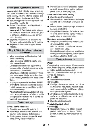 – 9 
Upozornění: Je-li nádoba plná, uzavře se 
sací otvor plovákem a zařízení běží na zvý-šené 
obrátky. Přístroj v tomto případě oka-mžitě 
vypněte a nádobu vyprázdněte. 
 Zařízení vypněte stiskem vypínače sání 
a postřiku (poloha 0). 
 Stříkací / sací hadici a stříkací hadici 
oddělte od zařízení. 
Upozornění: Eventuálně stále přítom-ná 
zbytková voda může kapat ven, pro-to 
zařízení odložte nejlépe do sprchy 
nebo do vany. 
 Sejměte příslušenství a zásobník na 
čerstvou vodu a odjistěte skříň motoru. 
 Sejměte skříň motoru a vyprázdněte 
nádobu. 
– Vždy pracujte ze světla do stínu (od 
okna ke dveřím). 
– Vždy pracujte z očištěné plochy smě-rem 
k neočištěné. 
– Celopodlahový koberec s jutovým ru-bem 
se může při práci namokro srazit a 
barvy mohou vyblednout. 
– Dlouhovlasé koberce po čištění v mok-rém 
stavu vykartáčujte ve směru vlasu 
(např. vlasovým smetákem nebo kartá-čem). 
– Impregnace pomocí Care Texu RM 762 
provedená po čištění namokro zabrání 
rychlému opětnému znečištění textilní 
povrchové vrstvy. 
– Abyste předešli vzniku vytlačených míst 
nebo rezavých skvrn, začněte po vyčiš-těné 
ploše chodit nebo na ni stavte ná-bytek 
až po uschnutí. 
 Zapněte sání a postřik (poloha I). 
 Nastříkejte a současně v jednom pra-covním 
kroku odsajte čisticí roztok. 
 Poté vypněte spínač pro postřik a od-sajte 
zbytky čisticího roztoku. 
 Po vyčištění koberců přečistěte kober-ce 
ještě jednou čistou teplou vodou a 
podle přání je naimpregnujte. 
 Zapněte postřik (poloha I). 
 Naneste čisticí prostředek a nechte pů-sobit 
10 až 15 minut (při vypnutém sá-ní). 
 Potom plochu čistěte jako při mírném / 
běžném znečištění. 
 Po vyčištění koberců přečistěte kober-ce 
ještě jednou čistou teplou vodou a 
podle přání je naimpregnujte. 
 Vymývání postřikovacího vedení v pří-stroji 
provádějte takto: 
Nádobu na čisticí prostředek naplňte 
asi 1 litrem čisté vody. 
Hubici držte nad odtokem a postřikova-cí 
čerpadlo držte zapnuté, dokud se ne-spotřebuje 
všechna čistá voda. 
Pozor 
Pracujte vždy s nasazeným filtračním sáč-kem, 
kromě případu, kdy se používá filtrač-ní 
vložka (zvláštní příslušenství). 
Nádoba i příslušenství musejí být suché, 
aby se nic neslepilo. 
Obrázek 
 Nasaďte filtrační sáček. 
Obrázek 
 Použijte nástavec na mokré / suché sá-ní. 
Nástavec nasuňte na rukojeť nebo 
sací trubku a otočte zajišťovací pákou, 
čímž provedete zajištění. 
 Zvolte požadované příslušenství a na-saďte 
je na stříkací / sací trubku popř. 
přímo na nástavec. 
 Zapněte sání (poloha I). 
Obrázek 
 Nasaditelný kartáč na čištění tvrdých 
podlah zatlačte do hubice na čištění 
podlah. Štětiny by měly ukazovat do-předu. 
Během práce vyprázdněte nádobu 
Tipy k čištění / způsob práce se 
zařízením 
Čisticí metody 
Mírné / běžné znečištění 
Silné znečištění nebo skvrny 
Ukončení mokrého čištění 
Vysávání za sucha 
Vysávání tvrdých ploch 
CS 121 
 